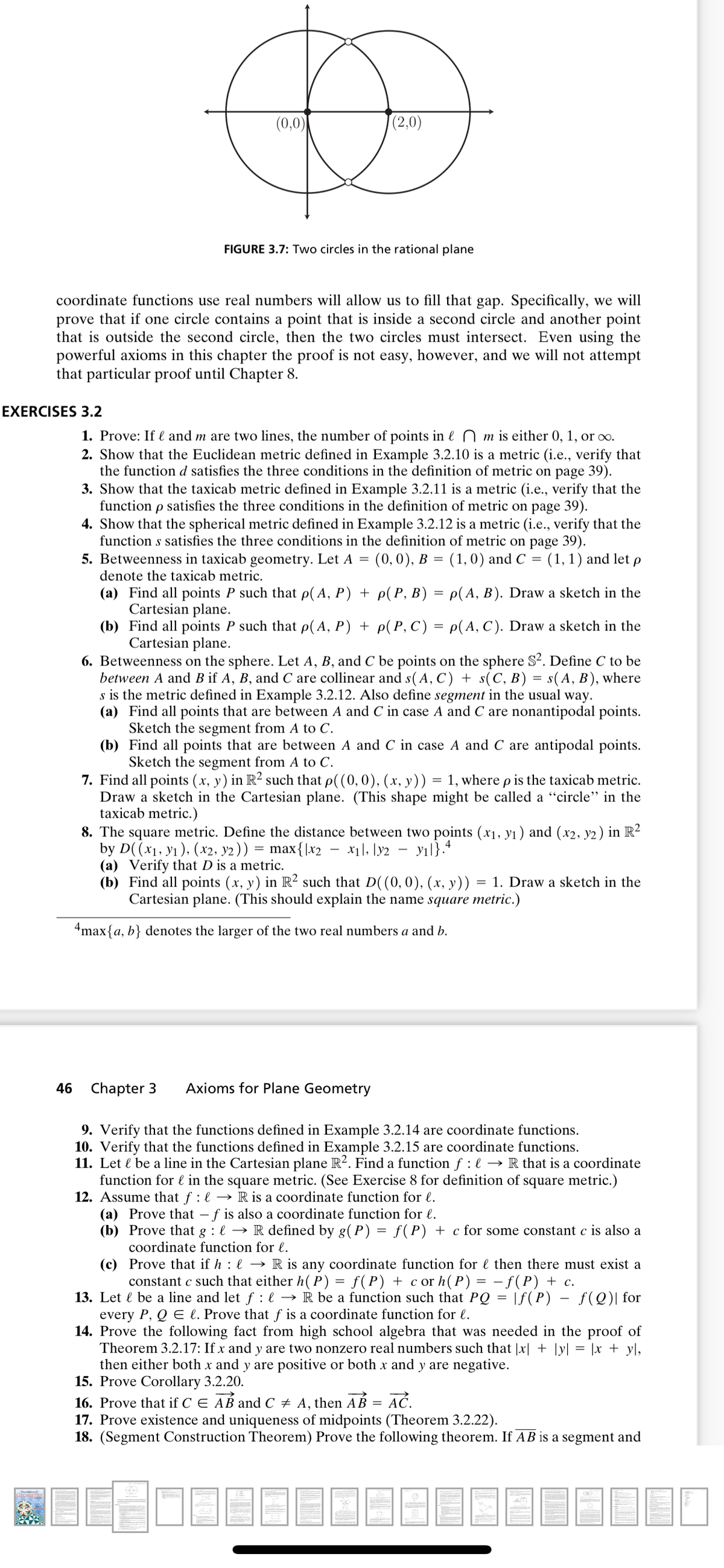 (0,0)
(2,0)
FIGURE 3.7: Two circles in the rational plane
coordinate functions use real numbers will allow us to fill that gap. Specifically, we will
prove that if one circle contains a point that is inside a second circle and another point
that is outside the second circle, then the two circles must intersect. Even using the
powerful axioms in this chapter the proof is not easy, however, and we will not attempt
that particular proof until Chapter 8.
EXERCISES 3.2
1. Prove: If l and m are two lines, the number of points in l n m is either 0, 1, or oo.
2. Show that the Euclidean metric defined in Example 3.2.10 is a metric (i.e., verify that
the function d satisfies the three conditions in the definition of metric on page 39).
3. Show that the taxicab metric defined in Example 3.2.11 is a metric (i.e., verify that the
function p satisfies the three conditions in the definition of metric on page 39).
4. Show that the spherical metric defined in Example 3.2.12 is a metric (i.e., verify that the
function s satisfies the three conditions in the definition of metric on page 39).
5. Betweenness in taxicab geometry. Let A =
(0,0), В %3D (1,0) and C %3D
(1, 1) and let p
denote the taxicab metric.
(a) Find all points P such that p(A, P) + p( P, B) = p(A, B). Draw a sketch in the
Cartesian plane.
(b) Find all points P such that p(A, P) + p( P, C) = p(A, C). Draw a sketch in the
Cartesian plane.
6. Betweenness on the sphere. Let A, B, and C be points on the sphere S². Define C to be
between A and B if A, B, and C are collinear and s(A, C) + s(C, B) = s(A, B), where
s is the metric defined in Example 3.2.12. Also define segment in the usual way.
(a) Find all points that are between A and C in case A and C are nonantipodal points.
Sketch the segment from A to C.
(b) Find all points that are between A and C in case A and C are antipodal points.
Sketch the segment from A to C.
7. Find all points (x, y) in R² such that p((0,0), (x, y))
Draw a sketch in the Cartesian plane. (This shape might be called a "circle" in the
taxicab metric.)
8. The square metric. Define the distance between two points (x1, y1) and (x2, y2) in R²
by D((x1, y1), (x2, y2))
(a) Verify that D is a metric.
(b) Find all points (x, y) in R² such that D((0,0), (x, y))
Cartesian plane. (This should explain the name square metric.)
%3D
1, where p is the taxicab metric.
max{\x2
x1], [y2
- yıl}.4
= 1. Draw a sketch in the
4max{a, b} denotes the larger of the two real numbers a and b.
46
Chapter 3
Axioms for Plane Geometry
9. Verify that the functions defined in Example 3.2.14 are coordinate functions.
10. Verify that the functions defined in Example 3.2.15 are coordinate functions.
11. Let l be a line in the Cartesian plane R². Find a function f : l → R that is a coordinate
function for l in the square metric. (See Exercise 8 for definition of square metric.)
12. Assume that f : l → R is a coordinate function for l.
(a) Prove that – f is also a coordinate function for l.
(b) Prove that g : l → R defined by g(P) = f(P) + c for some constant c is also a
coordinate function for l.
(c) Prove that if h : l → R is any coordinate function for l then there must exist a
constant c such that either h( P) = f(P) + cor h(P) = – f(P) + c.
13. Let l be a line and let f : e → R be a function such that PQ = |f(P) – f(Q)| for
every P, Q E l. Prove that f is a coordinate function for l.
14. Prove the following fact from high school algebra that was needed in the proof of
Theorem 3.2.17: If x and y are two nonzero real numbers such that |x| + ]y[ = ]x + yl,
then either both x and y are positive or both x and y are negative.
15. Prove Corollary 3.2.20.
16. Prove that if C E AB and C + A, then AB =
17. Prove existence and uniqueness of midpoints (Theorem 3.2.22).
18. (Segment Construction Theorem) Prove the following theorem. If AB is a segment and
AČ.
