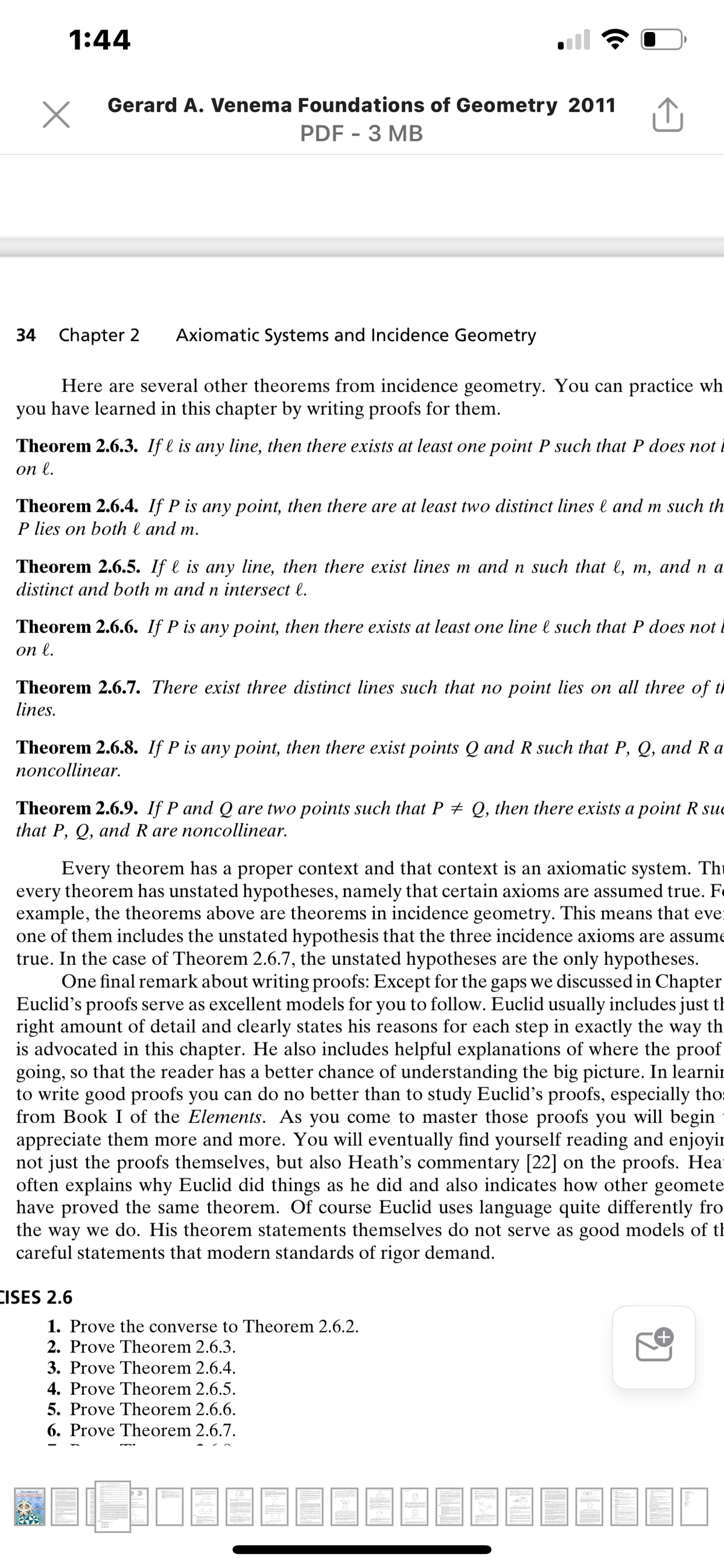 1:44
Gerard A. Venema Foundations of Geometry 2011
PDF - 3 MB
34 Chapter 2
Axiomatic Systems and Incidence Geometry
Here are several other theorems from incidence geometry. You can practice wh
you have learned in this chapter by writing proofs for them.
Theorem 2.6.3. If l is any line, then there exists at least one point P such that P does not i
оn l.
Theorem 2.6.4. If P is any point, then there are at least two distinct lines l and m such th
P lies on both l and m.
Theorem 2.6.5. If l is any line, then there exist lines m and n such that l, m, and n a
distinct and both m and n intersect l.
Theorem 2.6.6. If P is any point, then there exists at least one line l such that P does not i
оn l.
Theorem 2.6.7. There exist three distinct lines such that no point lies on all three of th
lines.
Theorem 2.6.8. If P is any point, then there exist points Q and R such that P, Q, and Ra
попcollinear.
Theorem 2.6.9. If P and Q are two points such that P + Q, then there exists a point R suc
that P, Q, and R are noncollinear.
Every theorem has a proper context and that context is an axiomatic system. Thi
every theorem has unstated hypotheses, namely that certain axioms are assumed true. F
example, the theorems above are theorems in incidence geometry. This means that eve:
one of them includes the unstated hypothesis that the three incidence axioms are assume
true. In the case of Theorem 2.6.7, the unstated hypotheses are the only hypotheses.
One final remark about writing proofs: Except for the gaps we discussed in Chapter
Euclid's proofs serve as excellent models for you to follow. Euclid usually includes just th
right amount of detail and clearly states his reasons for each step in exactly the way th
is advocated in this chapter. He also includes helpful explanations of where the proof
going, so that the reader has a better chance of understanding the big picture. In learnir
to write good proofs you can do no better than to study Euclid's proofs, especially tho:
from Book I of the Elements. As you come to master those proofs you will begin
appreciate them more and more. You will eventually find yourself reading and enjoyir
not just the proofs themselves, but also Heath's commentary [22] on the proofs. Hea
often explains why Euclid did things as he did and also indicates how other geomete
have proved the same theorem. Of course Euclid uses language quite differently fro
the way we do. His theorem statements themselves do not serve as good models of th
careful statements that modern standards of rigor demand.
CISES 2.6
1. Prove the converse to Theorem 2.6.2.
2. Prove Theorem 2.6.3.
3. Prove Theorem 2.6.4.
4. Prove Theorem 2.6.5.
5. Prove Theorem 2.6.6.
6. Prove Theorem 2.6.7.
