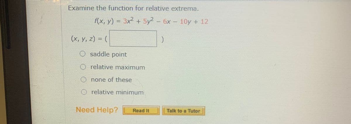 Examine the function for relative extrema.
f(x, y) = 3x² + 5y2 - 6x - 10y + 12
(х, у, 2) %3D (
saddle point
O relative maximum
none of these
O relative minimum
Need Help?
Read It
Talk to a Tutor
