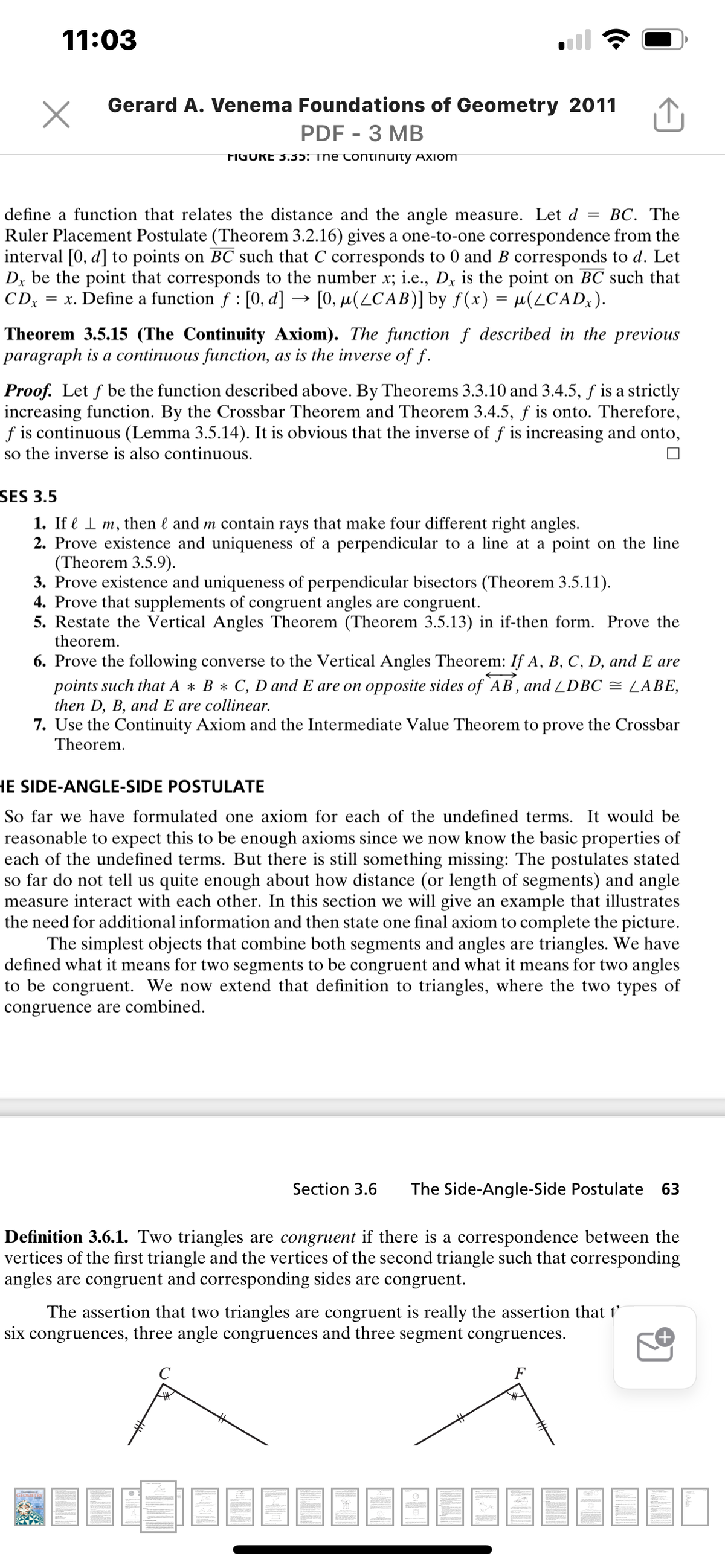 11:03
Gerard A. Venema Foundations of Geometry 2011
PDF - 3 MB
FIGURE 3.35: The Continuity AXiom
ВС. The
define a function that relates the distance and the angle measure. Let d
Ruler Placement Postulate (Theorem 3.2.16) gives a one-to-one correspondence from the
interval [0, d] to points on BC such that C corresponds to 0 and B corresponds to d. Let
Dx be the point that corresponds to the number x; i.e., Dx is the point on BC such that
CDx
= x. Define a function f : [0, d] → [0, µ(LCAB)] by f(x) = µ(LCAD,).
Theorem 3.5.15 (The Continuity Axiom). The function f described in the previous
paragraph is a continuous function, as is the inverse of f.
Proof. Let f be the function described above. By Theorems 3.3.10 and 3.4.5, f is a strictly
increasing function. By the Crossbar Theorem and Theorem 3.4.5, f is onto. Therefore,
f is continuous (Lemma 3.5.14). It is obvious that the inverse of f is increasing and onto,
so the inverse is also continuous.
SES 3.5
1. If l I m, then l and m contain rays that make four different right angles.
2. Prove existence and uniqueness of a perpendicular to a line at a point on the line
(Theorem 3.5.9).
3. Prove existence and uniqueness of perpendicular bisectors (Theorem 3.5.11).
4. Prove that supplements of congruent angles are congruent.
5. Restate the Vertical Angles Theorem (Theorem 3.5.13) in if-then form. Prove the
theorem.
6. Prove the following converse to the Vertical Angles Theorem: If A, B, C, D, and E are
points such that A * B * C, D and E are on opposite sides of AB, and LDBC = LABE,
then D, B, and E are collinear.
7. Use the Continuity Axiom and the Intermediate Value Theorem to prove the Crossbar
Theorem.
HE SIDE-ANGLE-SIDE POSTULATE
So far we have formulated one axiom for each of the undefined terms. It would be
reasonable to expect this to be enough axioms since we now know the basic properties of
each of the undefined terms. But there is still something missing: The postulates stated
so far do not tell us quite enough about how distance (or length of segments) and angle
measure interact with each other. In this section we will give an example that illustrates
the need for additional information and then state one final axiom to complete the picture.
The simplest objects that combine both segments and angles are triangles. We have
defined what it means for two segments to be congruent and what it means for two angles
to be congruent. We now extend that definition to triangles, where the two types of
congruence are combined.
Section 3.6
The Side-Angle-Side Postulate
63
Definition 3.6.1. Two triangles are congruent if there is a correspondence between the
vertices of the first triangle and the vertices of the second triangle such that corresponding
angles are congruent and corresponding sides are congruent.
The assertion that two triangles are congruent is really the assertion that t’
six congruences, three angle congruences and three segment congruences.
F
