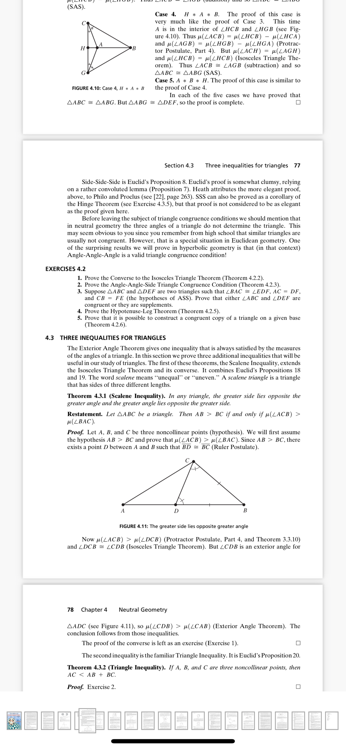 (SAS).
Case 4.
Н* А * В.
The proof of this case is
This time
very much like the proof of Case 3.
A is in the interior of LHCB and ZHGB (see Fig-
ure 4.10). Thus µ(LACB) :
and u(LAGB)
tor Postulate, Part 4). But µ(LACH) = µ(LAGH)
and µ(LHCB) = µ(LHCB) (Isosceles Triangle The-
orem). Thus ZACB = LAGB (subtraction) and so
ΔΑΒC ΔΑΒG (SAS ) .
µ(LHCB)
u(LHGB) – e(LHGA) (Protrac-
- μ(LHCA).
%3D
H
Case 5. A * B * H. The proof of this case is similar to
the proof of Case 4.
In each of the five cases we have proved that
FIGURE 4.10: Case 4, H * A * B
AABC = AABG. But AABG = ADEF, so the proof is complete.
Section 4.3
Three inequalities for triangles 77
Side-Side-Side is Euclid's Proposition 8. Euclid's proof is somewhat clumsy, relying
on a rather convoluted lemma (Proposition 7). Heath attributes the more elegant proof,
above, to Philo and Proclus (see [22], page 263). SSS can also be proved as a corollary of
the Hinge Theorem (see Exercise 4.3.5), but that proof is not considered to be as elegant
as the proof given here.
Before leaving the subject of triangle congruence conditions we should mention that
in neutral geometry the three angles of a triangle do not determine the triangle. This
may seem obvious to you since you remember from high school that similar triangles are
usually not congruent. However, that is a special situation in Euclidean geometry. One
of the surprising results we will prove in hyperbolic geometry is that (in that context)
Angle-Angle-Angle is a valid triangle congruence condition!
EXERCISES 4.2
1. Prove the Converse to the Isosceles Triangle Theorem (Theorem 4.2.2).
2. Prove the Angle-Angle-Side Triangle Congruence Condition (Theorem 4.2.3).
3. Suppose AABC and ADEF are two triangles such that ZBAC = LEDF, AC = DF,
and CB = FE (the hypotheses of ASS). Prove that either ZABC and ZDEF are
congruent or they are supplements.
4. Prove the Hypotenuse-Leg Theorem (Theorem 4.2.5).
5. Prove that it is possible to construct a congruent copy of a triangle on a given base
(Theorem 4.2.6).
4.3 THREE INEQUALITIES FOR TRIANGLES
The Exterior Angle Theorem gives one inequality that is always satisfied by the measures
of the angles of a triangle. In this section we prove three additional inequalities that will be
useful in our study of triangles. The first of these theorems, the Scalene Inequality, extends
the Isosceles Triangle Theorem and its converse. It combines Euclid's Propositions 18
and 19. The word scalene means "unequal" or “uneven." A scalene triangle is a triangle
that has sides of three different lengths.
Theorem 4.3.1 (Scalene Inequality). In any triangle, the greater side lies opposite the
greater angle and the greater angle lies opposite the greater side.
Restatement. Let AABC be a triangle. Then AB > BC if and only if µ(LACB) >
u(LBAC).
Proof. Let A, B, and C be three noncollinear points (hypothesis). We will first assume
the hypothesis AB > BC and prove that µ(LACB) > µ(LBAC). Since AB > BC, there
exists a point D between A and B such that BD = BC (Ruler Postulate).
A
B
FIGURE 4.11: The greater side lies opposite greater angle
Now µ(LACB) > µ(LDCB) (Protractor Postulate, Part 4, and Theorem 3.3.10)
and ZDCB = ZCDB (Isosceles Triangle Theorem). But LCDB is an exterior angle for
78
Chapter 4
Neutral Geometry
AADC (see Figure 4.11), so µ(LCDB) > µ(LCAB) (Exterior Angle Theorem). The
conclusion follows from those inequalities.
The proof of the converse is left as an exercise (Exercise 1).
The second inequality is the familiar Triangle Inequality. It is Euclid's Proposition 20.
Theorem 4.3.2 (Triangle Inequality). If A, B, and C are three noncollinear points, then
АС < АВ + BС.
Proof. Exercise 2.
