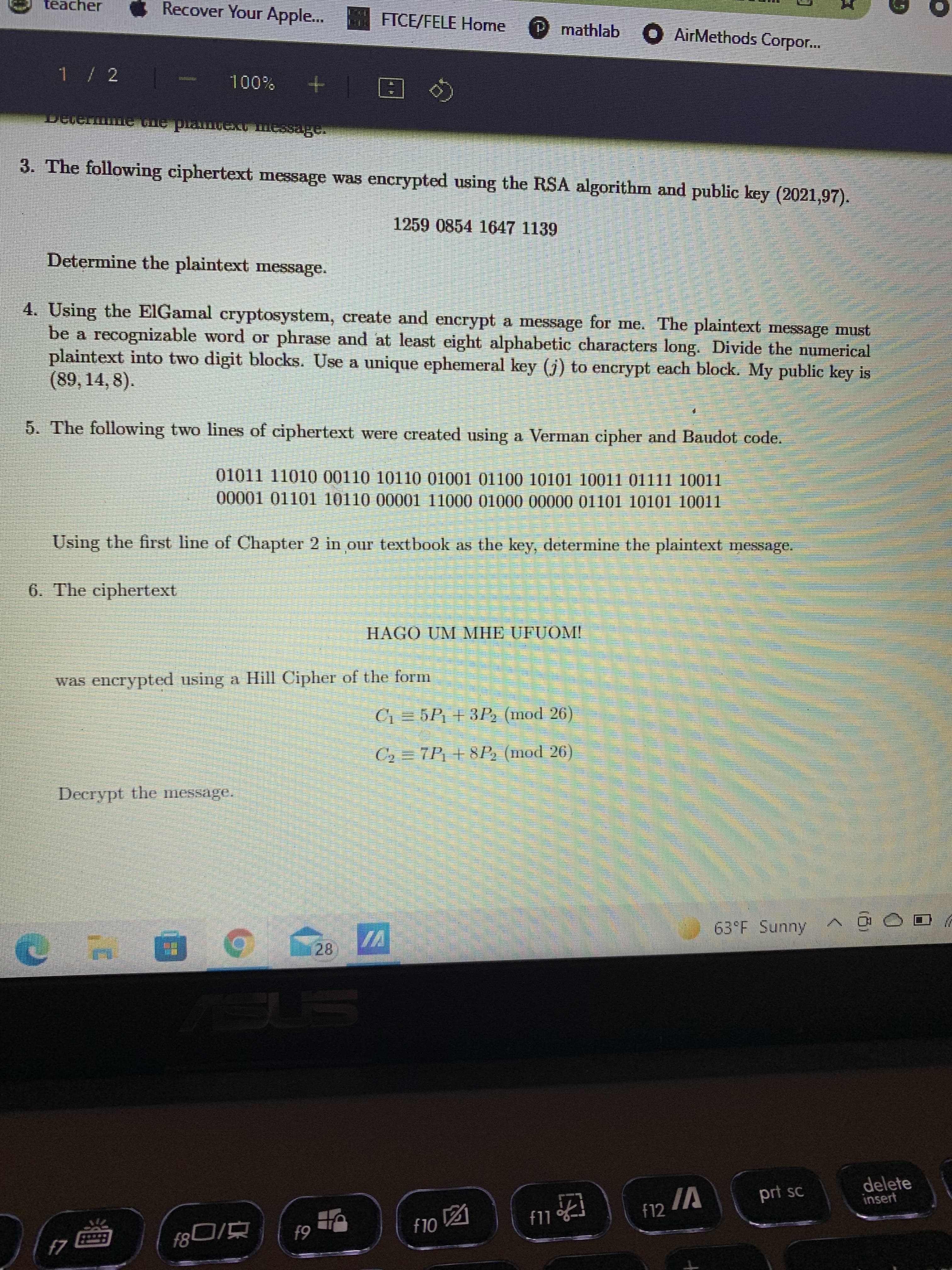 週
teacher
Recover Your Apple...
FICE/FELE Home
P mathlab
O AirMethods Corpor...
E + %00%
3. The following ciphertext message was encrypted using the RSA algorithm and public key (2021,97).
1259 0854 1647 1139
Determine the plaintext message.
4. Using the ElGamal cryptosystem, create and encrypt a message for me. The plaintext message must
be a recognizable word or phrase and at least eight alphabetic characters long. Divide the numerical
plaintext into two digit blocks. Use a unique ephemeral key (j) to encrypt each block. My public key is
(89, 14, 8).
5. The following two lines of ciphertext were created using a Verman cipher and Baudot code.
01011 11010 00110 10110 01001 01100 10101 10011 01111 10011
Using the first line of Chapter 2 in our textbook as the key, determine the plaintext message.
6. The ciphertext
HAGO UM MHE UFUOM!
was enerypted using a Hill Cipher of the form
C1 = 5P1 +3P (mod 26)
C2 = 7P; + 8P, (mod 26)
Decrypt the message.
63°F Sunny
28.
VI
delete
insert
IA
prt sc
f12
OL
