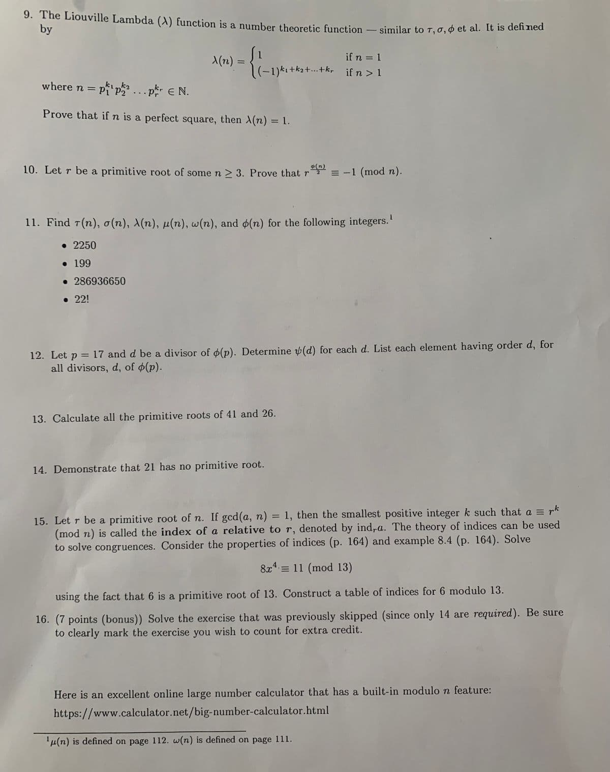 **Educational Content on Number Theory**

9. **The Liouville Lambda (λ) Function**

The Liouville Lambda function is a number theoretic function defined similarly to functions such as τ, σ, and φ. It is defined as:

\[ 
\lambda(n) = 
\begin{cases} 
1 & \text{if } n = 1 \\ 
(-1)^{k_1 + k_2 + \ldots + k_r} & \text{if } n > 1 
\end{cases} 
\]

where \( n = p_1^{k_1} p_2^{k_2} \ldots p_r^{k_r} \in \mathbb{N} \).

*Prove that if \( n \) is a perfect square, then \( \lambda(n) = 1 \).*

10. **Primitive Roots**

Let \( r \) be a primitive root of some \( n \geq 3 \). Prove that:

\[ r^{\frac{\phi(n)}{2}} \equiv -1 \pmod{n} \]

11. **Integer Function Calculations**

Find \( \tau(n) \), \( \sigma(n) \), \( \lambda(n) \), \( \mu(n) \), \( \omega(n) \), and \( \phi(n) \) for the following integers:

- 2250
- 199
- 286936650
- 22!

*(Note: \(\mu(n)\) is defined on page 112. \(\omega(n)\) is defined on page 111.)*

12. **Divisors of a Function**

Let \( p = 17 \) and \( d \) be a divisor of \( \phi(p) \). Determine \( \psi(d) \) for each \( d \). List every element having order \( d \), for all divisors \( d \), of \( \phi(p) \).

13. **Primitive Roots Calculation**

Calculate all the primitive roots of 41 and 26.

14. **Nonexistence of Primitive Roots**

Demonstrate that 21 has no primitive root.

15. **Indices and Congruences**

Let \( r \) be a primitive root of \( n \). If \( \gcd(a, n) = 1 \), then the smallest positive integer \( k \)