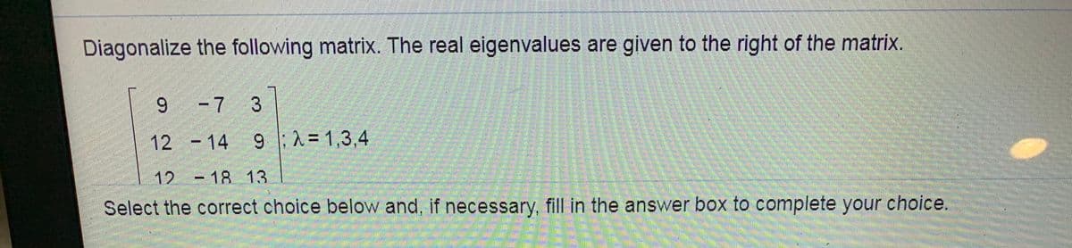 Diagonalize the following matrix. The real eigenvalues are given to the right of the matrix.
9 -7 3
12 - 14 9 |;^ = 1,3,4
12 -18 13
Select the correct choice below and, if necessary, fill in the answer box to complete your choice.
