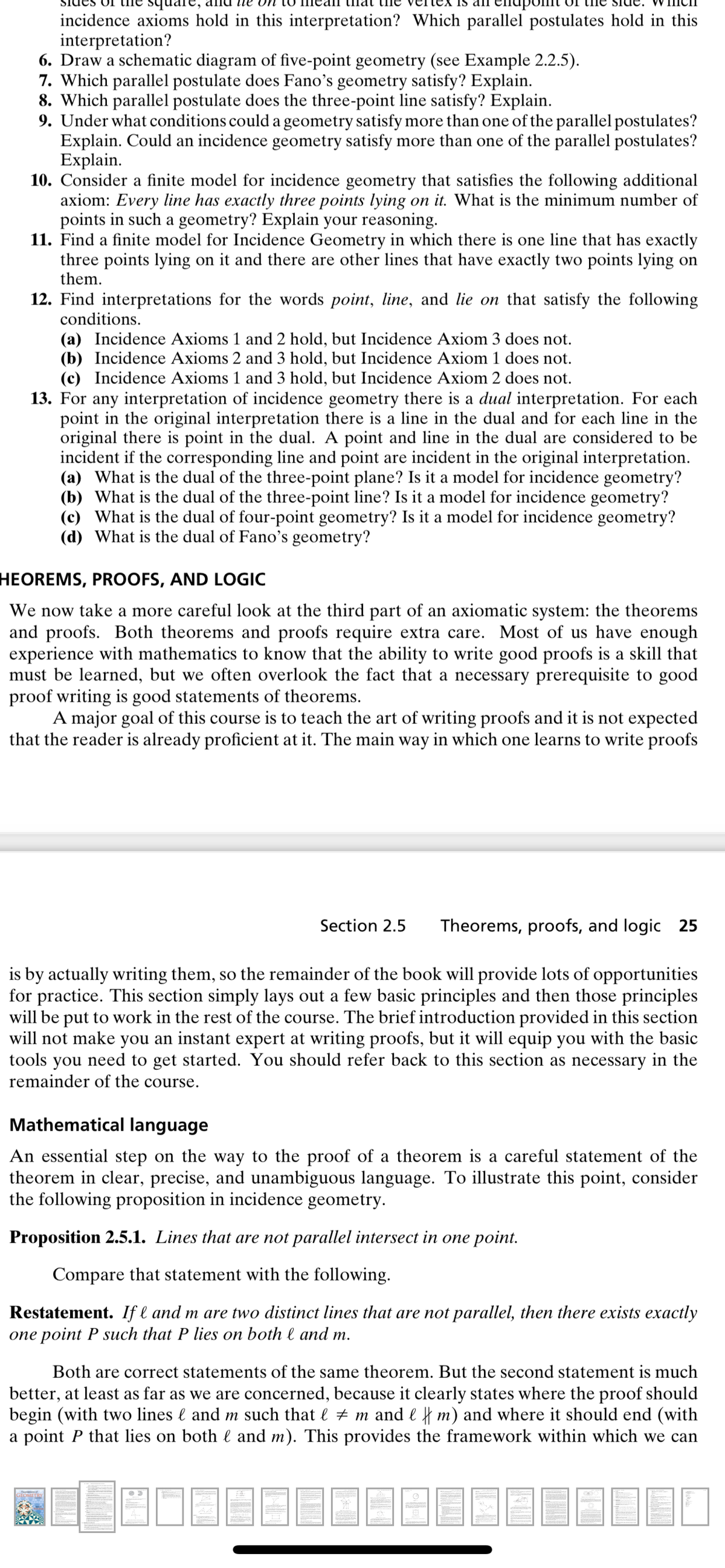 uare,
pomt
incidence axioms hold in this interpretation? Which parallel postulates hold in this
interpretation?
6. Draw a schematic diagram of five-point geometry (see Example 2.2.5).
7. Which parallel postulate does Fano's geometry satisfy? Explain.
8. Which parallel postulate does the three-point line satisfy? Explain.
9. Under what conditions could a geometry satisfy more than one of the parallel postulates?
Explain. Could an incidence geometry satisfy more than one of the parallel postulates?
Explain.
10. Consider a finite model for incidence geometry that satisfies the following additional
axiom: Every line has exactly three points lying on it. What is the minimum number of
points in such a geometry? Explain your reasoning.
11. Find a finite model for Incidence Geometry in which there is one line that has exactly
three points lying on it and there are other lines that have exactly two points lying on
them.
12. Find interpretations for the words point, line, and lie on that satisfy the following
conditions.
(a) Incidence Axioms 1 and 2 hold, but Incidence Axiom 3 does not.
(b) Incidence Axioms 2 and 3 hold, but Incidence Axiom 1 does not.
(c) Incidence Axioms 1 and 3 hold, but Incidence Axiom 2 does not.
13. For any interpretation of incidence geometry there is a dual interpretation. For each
point in the original interpretation there is a line in the dual and for each line in the
original there is point in the dual. A point and line in the dual are considered to be
incident if the corresponding line and point are incident in the original interpretation.
(a) What is the dual of the three-point plane? Is it a model for incidence geometry?
(b) What is the dual of the three-point line? Is it a model for incidence geometry?
(c) What is the dual of four-point geometry? Is it a model for incidence geometry?
(d) What is the dual of Fano's geometry?
HEOREMS, PROOFS, AND LOGIC
We now take a more careful look at the third part of an axiomatic system: the theorems
and proofs. Both theorems and proofs require extra care. Most of us have enough
experience with mathematics to know that the ability to write good proofs is a skill that
must be learned, but we often overlook the fact that a necessary prerequisite to good
proof writing is good statements of theorems.
A major goal of this course is to teach the art of writing proofs and it is not expected
that the reader is already proficient at it. The main way in which one learns to write proofs
Section 2.5
Theorems, proofs, and logic 25
is by actually writing them, so the remainder of the book will provide lots of opportunities
for practice. This section simply lays out a few basic principles and then those principles
will be put to work in the rest of the course. The brief introduction provided in this section
will not make you an instant expert at writing proofs, but it will equip you with the basic
tools you need to get started. You should refer back to this section as necessary in the
remainder of the course.
Mathematical language
An essential step on the way to the proof of a theorem is a careful statement of the
theorem in clear, precise, and unambiguous language. To illustrate this point, consider
the following proposition in incidence geometry.
Proposition 2.5.1. Lines that are not parallel intersect in one point.
Compare that statement with the following.
Restatement. If l and m are two distinct lines that are not parallel, then there exists exactly
one point P such that P lies on both l and m.
Both are correct statements of the same theorem. But the second statement is much
better, at least as far as we are concerned, because it clearly states where the proof should
begin (with two lines l and m such that l + m and l f m) and where it should end (with
a point P that lies on both l and m). This provides the framework within which we can
