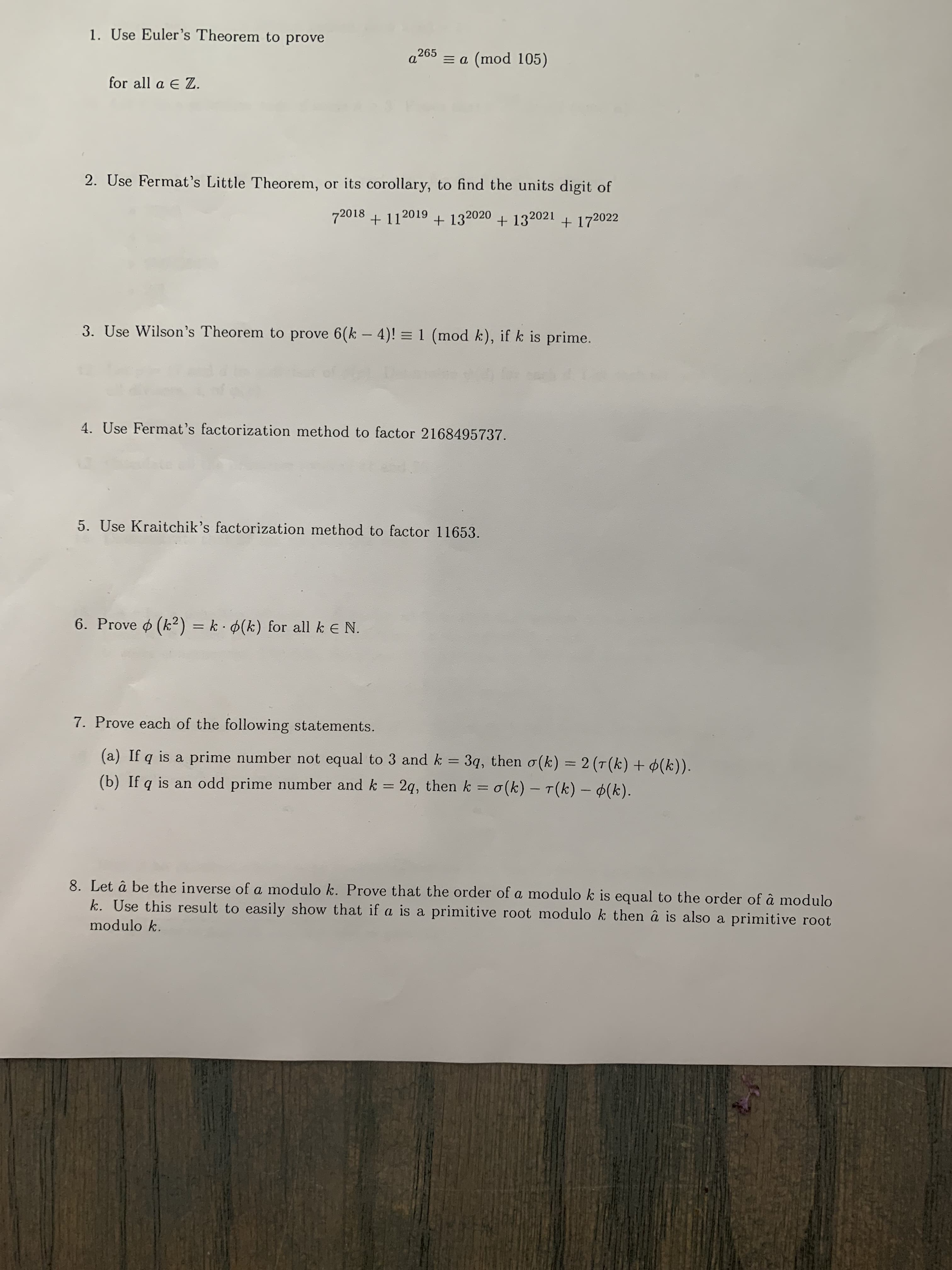 1. Use Euler's Theorem to prove
a265 = a (mod 105)
for all a E Z.
2. Use Fermat's Little Theorem, or its corollary, to find the units digit of
72018 + 112019 +
+ 132020 + 132021 + 172022
3. Use Wilson's Theorem to prove 6(k – 4)! = 1 (mod k), if k is prime.
4. Use Fermat's factorization method to factor 2168495737.
5. Use Kraitchik's factorization method to factor 11653.
6. Prove o (k2) = k · 4(k) for all k E N.
%3D
7. Prove each of the following statements.
(a) If q is a prime number not equal to 3 and k = 3q, then o(k) = 2 (T(k) + ¢(k)).
%3|
%3D
(b) If q is an odd prime number and k = 2q, then k = o(k) – T(k) – (k).
%3D
8. Let â be the inverse of a modulo k. Prove that the order of a modulo k is equal to the order of â modulo
k. Use this result to easily show that if a is a primitive root modulo k then â is also a primitive root
modulo k.
