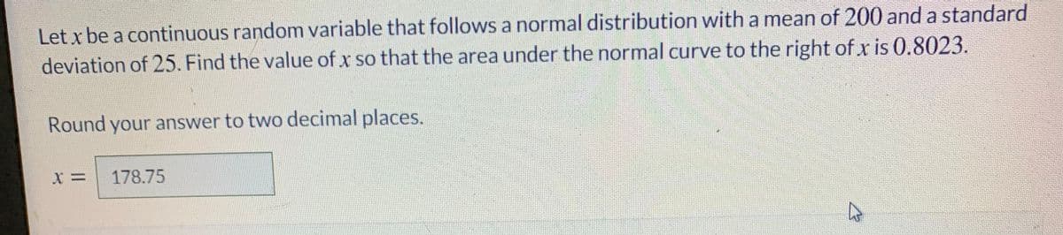 Let x be a continuous random variable that follows a normal distribution with a mean of 200 and a standard
deviation of 25. Find the value of x so that the area under the normal curve to the right of x is 0.8023.
Round your answer to two decimal places.
178.75
