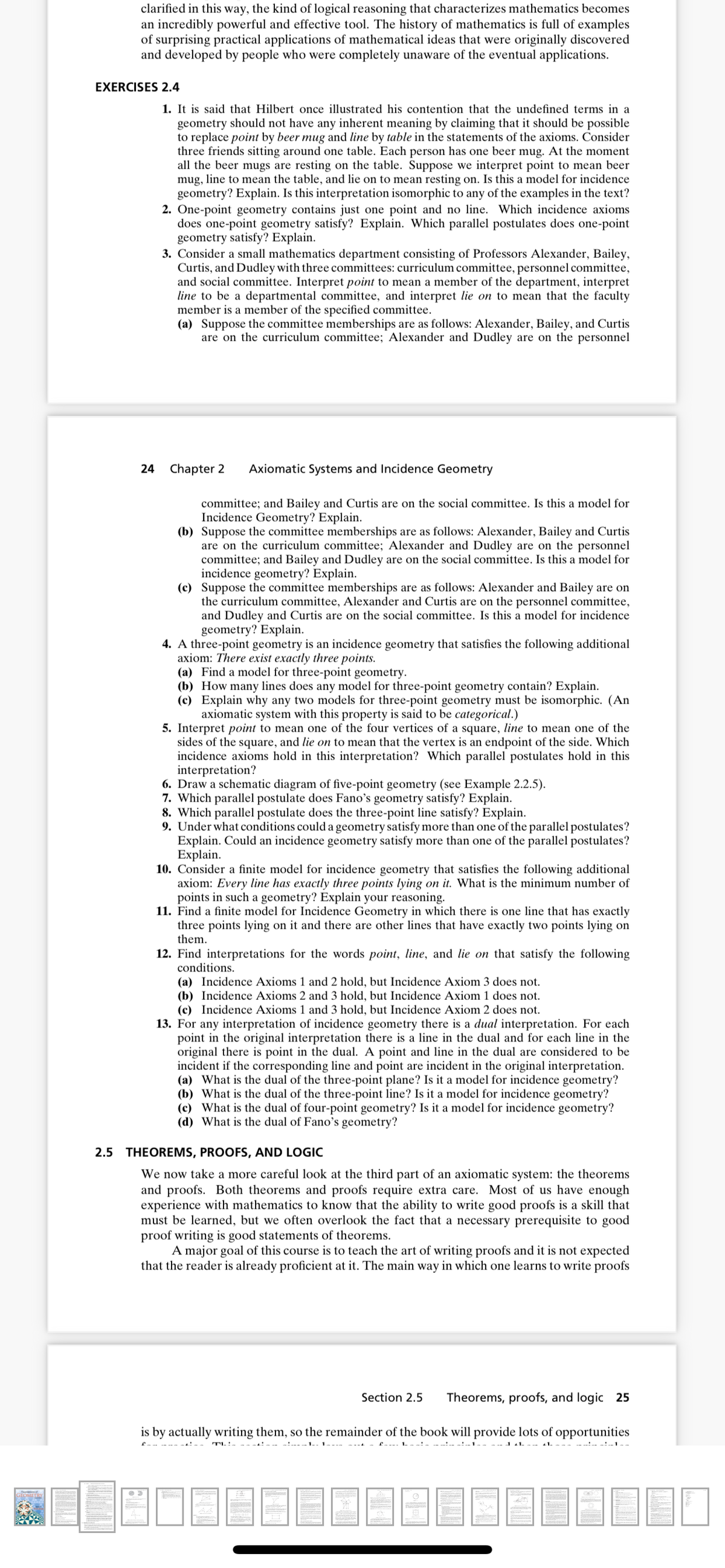 clarified in this way, the kind of logical reasoning that characterizes mathematics becomes
an incredibly powerful and effective tool. The history of mathematics is full of examples
of surprising practical applications of mathematical ideas that were originally discovered
and developed by people who were completely unaware of the eventual applications.
EXERCISES 2.4
1. It is said that Hilbert once illustrated his contention that the undefined terms in a
geometry should not have any inherent meaning by claiming that it should be possible
to replace point by beer mug and line by table in the statements of the axioms. Consider
three friends sitting around one table. Each person has one beer mug. At the moment
all the beer mugs are resting on the table. Suppose we interpret point to mean beer
mug, line to mean the table, and lie on to mean resting on. Is this a model for incidence
geometry? Explain. Is this interpretation isomorphic to any of the examples in the text?
2. One-point geometry contains just one point and no line. Which incidence axioms
does one-point geometry satisfy? Explain. Which parallel postulates does one-point
geometry satisfy? Explain.
3. Consider a small mathematics department consisting of Professors Alexander, Bailey,
Curtis, and Dudley with three committees: curriculum committee, personnel committee,
and social committee. Interpret point to mean a member of the department, interpret
line to be a departmental committee, and interpret lie on to mean that the faculty
member is a member of the specified committee.
(a) Suppose the committee memberships are as follows: Alexander, Bailey, and Curtis
are on the curriculum committee; Alexander and Dudley are on the personnel
24
Chapter 2
Axiomatic Systems and Incidence Geometry
committee; and Bailey and Curtis are on the social committee. Is this a model for
Incidence Geometry? Explain.
(b) Suppose the committee memberships are as follows: Alexander, Bailey and Curtis
are on the curriculum committee; Alexander and Dudley are on the personnel
committee; and Bailey and Dudley are on the social committee. Is this a model for
incidence geometry? Explain.
(c) Suppose the committee memberships are as follows: Alexander and Bailey are on
the curriculum committee, Alexander and Curtis are on the personnel committee,
and Dudley and Curtis are on the social committee. Is this a model for incidence
geometry? Explain.
4. A three-point geometry is an incidence geometry that satisfies the following additional
axiom: There exist exactly three points.
(a) Find a model for three-point geometry.
(b) How many lines does any model for three-point geometry contain? Explain.
(c) Explain why any two models for three-point geometry must be isomorphic. (An
axiomatic system with this property is said to be categorical.)
5. Interpret point to mean one of the four vertices of a square, line to mean one of the
sides of the square, and lie on to mean that the vertex is an endpoint of the side. Which
incidence axioms hold in this interpretation? Which parallel postulates hold in this
interpretation?
6. Draw a schematic diagram of five-point geometry (see Example 2.2.5).
7. Which parallel postulate does Fano's geometry satisfy? Explain.
8. Which parallel postulate does the three-point line satisfy? Explain.
9. Under what conditions could a geometry satisfy more than one of the parallel postulates?
Explain. Could an incidence geometry satisfy more than one of the parallel postulates?
Explain.
10. Consider a finite model for incidence geometry that satisfies the following additional
axiom: Every line has exactly three points lying on it. What is the minimum number of
points in such a geometry? Explain your reasoning.
11. Find a finite model for Incidence Geometry in which there is one line that has exactly
three points lying on it and there are other lines that have exactly two points lying on
them.
12. Find interpretations for the words point, line, and lie on that satisfy the following
conditions.
(a) Incidence Axioms 1 and 2 hold, but Incidence Axiom 3 does not.
(b) Incidence Axioms 2 and 3 hold, but Incidence Axiom 1 does not.
(c) Incidence Axioms 1 and 3 hold, but Incidence Axiom 2 does not.
13. For any interpretation of incidence geometry there is a dual interpretation. For each
point in the original interpretation there is a line in the dual and for each line in the
original there is point in the dual. A point and line in the dual are considered to be
incident if the corresponding line and point are incident in the original interpretation.
(a) What is the dual of the three-point plane? Is it a model for incidence geometry?
(b) What is the dual of the three-point line? Is it a model for incidence geometry?
(c) What is the dual of four-point geometry? Is it a model for incidence geometry?
(d) What is the dual of Fano's geometry?
2.5 THEOREMS, PROOFS, AND LOGIC
We now take a more careful look at the third part of an axiomatic system: the theorems
and proofs. Both theorems and proofs require extra care. Most of us have enough
experience with mathematics to know that the ability to write good proofs is a skill that
must be learned, but we often overlook the fact that a necessary prerequisite to good
proof writing is good statements of theorems.
A major goal of this course is to teach the art of writing proofs and it is not expected
that the reader is already proficient at it. The main way in which one learns to write proofs
Section 2.5
Theorems, proofs, and logic 25
is by actually writing them, so the remainder of the book will provide lots of opportunities
- -- -.1
-.---1.-1---- ----
1 11. --- 41. ---
-:--1--
