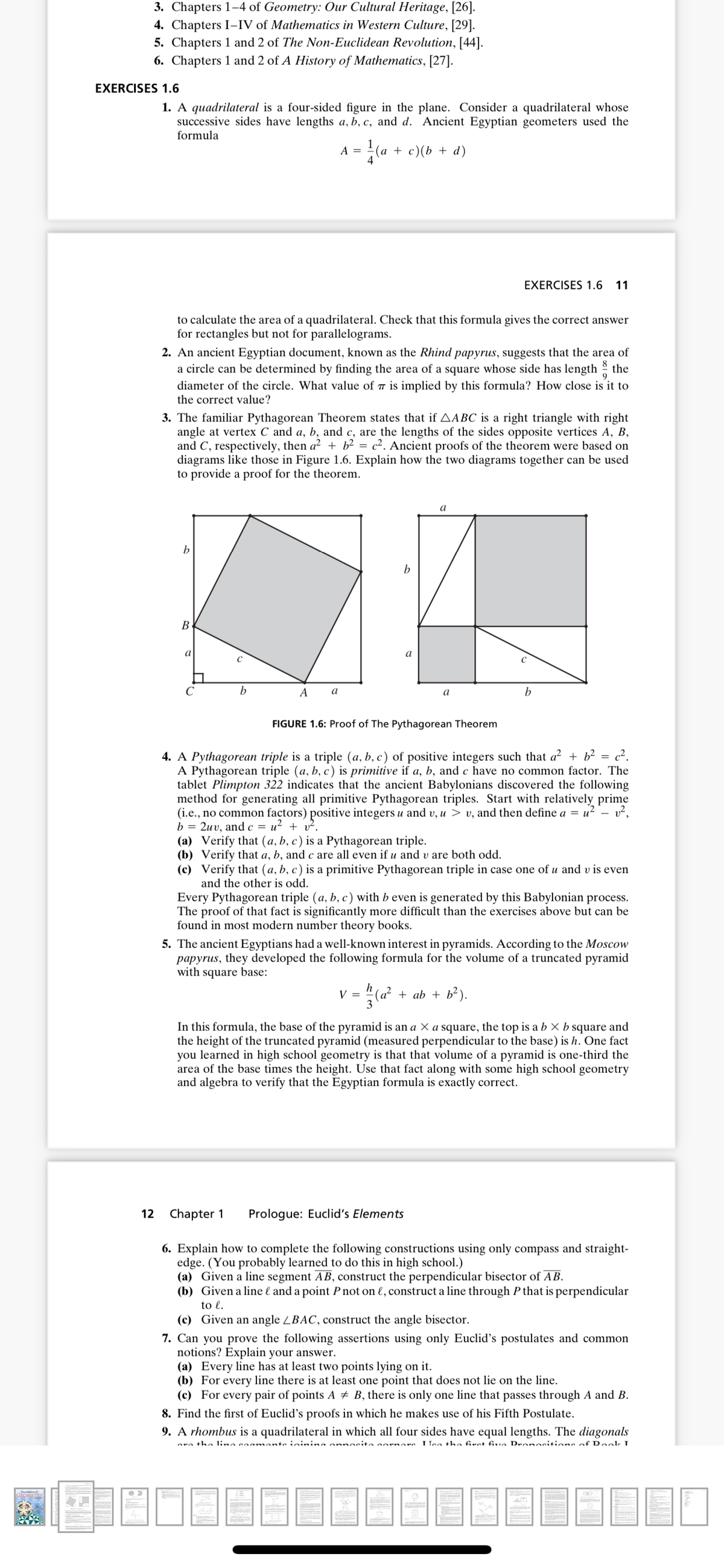 3. Chapters 1-4 of Geometry: Our Cultural Heritage, [26].
4. Chapters I-IV of Mathematics in Western Culture, [29].
5. Chapters 1 and 2 of The Non-Euclidean Revolution, [44].
6. Chapters 1 and 2 of A History of Mathematics, [27].
EXERCISES 1.6
1. A quadrilateral is a four-sided figure in the plane. Consider a quadrilateral whose
successive sides have lengths a, b, c, and d. Ancient Egyptian geometers used the
formula
A =
(а + с)(b + d)
EXERCISES 1.6 11
to calculate the area of a quadrilateral. Check that this formula gives the correct answer
for rectangles but not for parallelograms.
2. An ancient Egyptian document, known as the Rhind papyrus, suggests that the area of
a circle can be determined by finding the area of a square whose side has length the
diameter of the circle. What value of is implied by this formula? How close is it to
the correct value?
3. The familiar Pythagorean Theorem states that if AABC is a right triangle with right
angle at vertex C and a, b, and c, are the lengths of the sides opposite vertices A, B,
and C, respectively, then a² + b² = c². Ancient proofs of the theorem were based on
diagrams like those in Figure 1.6. Explain how the two diagrams together can be used
to provide a proof for the theorem.
a
b
В
a
C
C
b
A
a
a
FIGURE 1.6: Proof of The Pythagorean Theorem
4. A Pythagorean triple is a triple (a, b, c) of positive integers such that a² + b² = c².
A Pythagorean triple (a, b, c) is primitive if a, b, and c have no common factor. The
tablet Plimpton 322 indicates that the ancient Babylonians discovered the following
method for generating all primitive Pythagorean triples. Start with relatively prime
(i.e., no common factors) positive integers u and v, u > v, and then define a = u? - v²,
b = 2uv, and c = u? + v².
(a) Verify that (a, b, c) is a Pythagorean triple.
(b) Verify that a, b, and c are all even if u and v are both odd.
(c) Verify that (a, b, c ) is a primitive Pythagorean triple in case one of u and v is even
and the other is odd.
Every Pythagorean triple (a, b, c) with b even is generated by this Babylonian process.
The proof of that fact is significantly more difficult than the exercises above but can be
found in most modern number theory books.
5. The ancient Egyptians had a well-known interest in pyramids. According to the Moscow
papyrus, they developed the following formula for the volume of a truncated pyramid
with square base:
v = c?
+ ab + b²).
In this formula, the base of the pyramid is an a × a square, the top is a b × b square and
the height of the truncated pyramid (measured perpendicular to the base) is h. One fact
you learned in high school geometry is that that volume of a pyramid is one-third the
area of the base times the height. Use that fact along with some high school geometry
and algebra to verify that the Egyptian formula is exactly correct.
12 Chapter 1
Prologue: Euclid's Elements
6. Explain how to complete the following constructions using only compass and straight-
edge. (You probably learned to do this in high school.)
(a) Given a line segment AB, construct the perpendicular bisector of AB.
(b) Given a line l and a point P not on l, construct a line through P that is perpendicular
to l.
(c) Given an angle ZBAC, construct the angle bisector.
7. Can you prove the following assertions using only Euclid's postulates and common
notions? Explain your answer.
(a) Every line has at least two points lying on it.
(b) For every line there is at least one point that does not lie on the line.
(c) For every pair of points A + B, there is only one line that passes through A and B.
8. Find the first of Euclid's proofs in which he makes use of his Fifth Postulate.
9. A rhombus is a quadrilateral in which all four sides have equal lengths. The diagonals
nra the lina caamanto ininina nnnosita rnara loa the firat fiva Deonositiona of Rook
