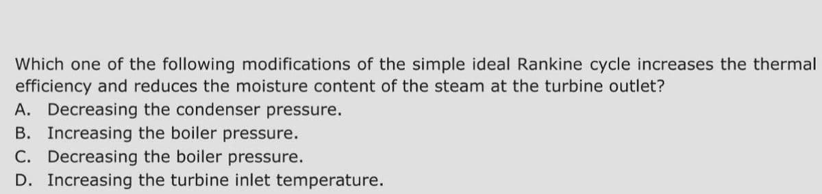 Which one of the following modifications of the simple ideal Rankine cycle increases the thermal
efficiency and reduces the moisture content of the steam at the turbine outlet?
A. Decreasing the condenser pressure.
B. Increasing the boiler pressure.
C. Decreasing the boiler pressure.
D. Increasing the turbine inlet temperature.