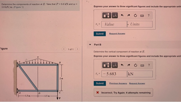 Determine the components of reaction at E. Take that P = 5.6 kN and w =
3.8 kN/m (Figure 1)
Express your answer to three significant figures and include the appropriate units
HA
E, = Value
Units
Submit
Request Answer
Part B
Figure
1 of 1
Determine the vertical component of reaction at E.
Express your answer to three significant figures and include the appropriate unit
HA
-5.683
kN
2m
Submit
Previous Answers Request Answer
ID
X Incorrect; Try Again; 4 attempts remaining
-1.5m
-1.5 m
