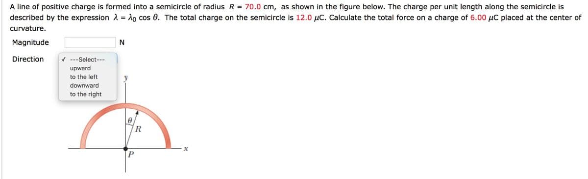 A line of positive charge is formed into a semicircle of radius R = 70.0 cm, as shown in the figure below. The charge per unit length along the semicircle is
described by the expression λ = λo cos 0. The total charge on the semicircle is 12.0 μC. Calculate the total force on a charge of 6.00 μC placed at the center of
curvature.
Magnitude
Direction
✓ ---Select---
upward
to the left
downward
to the right
N
R
P
x