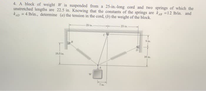 4. A block of weight W is suspended from a 25-in.-long cord and two springs of which the
unstretched lengths are 22.5 in. Knowing that the constants of the springs are kB =12 lb/in. and
KAD = 4 lb/in., determine (a) the tension in the cord, (b) the weight of the block.
16.5 in.
B
29 in.-
W
7 in.
23 in.
8 in.
16 in.