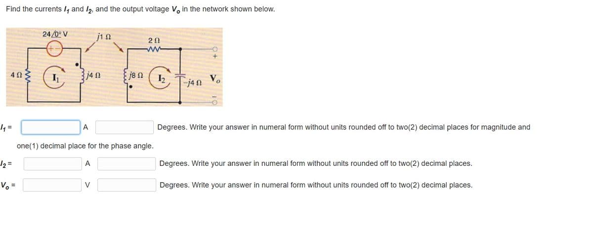 Find the currents I, and /2, and the output voltage V, in the network shown below.
24/0° V
jin
20
j8 n
I2
j4n Vo
4 =
A
Degrees. Write your answer in numeral form without units rounded off to two(2) decimal places for magnitude and
one(1) decimal place for the phase angle.
12 =
A
Degrees. Write your answer in numeral form without units rounded off to two(2) decimal places.
Vo =
V
Degrees. Write your answer in numeral form without units rounded off to two(2) decimal places.
