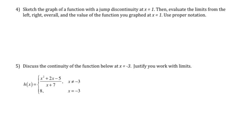 ### Educational Website Content

#### Mathematical Analysis and Continuity

Welcome to our section on mathematical analysis and continuity. In this segment, we will explore concepts like jump discontinuities and the continuity of piecewise functions.

---

### Problem 4: Jump Discontinuity

**Task:**
Sketch the graph of a function that experiences a jump discontinuity at \( x = 1 \). After sketching, evaluate the limits from the left, the right, the overall limit, and the value of the function at \( x = 1 \), using proper mathematical notation.

**Steps:**
1. **Sketching the Graph:**
   - A jump discontinuity at \( x = 1 \) indicates that the function has different left-hand and right-hand limits at that point.
   - You'll draw two separate curves on either side of \( x = 1 \), ensuring they do not meet at \( x = 1 \).

2. **Evaluating the Limits:**
   - **Left-hand limit (\( \lim_{x \to 1^-} f(x) \))**: Determine the value the function approaches as \( x \) approaches 1 from the left.
   - **Right-hand limit (\( \lim_{x \to 1^+} f(x) \))**: Determine the value the function approaches as \( x \) approaches 1 from the right.
   - **Overall limit (\( \lim_{x \to 1} f(x) \))**: Since there is a jump discontinuity, the left-hand and right-hand limits will not be equal, thus the overall limit does not exist.
   - **Function value at \( x = 1 \) (\( f(1) \))**: Check the defined value of the function at \( x = 1 \).

---

### Problem 5: Continuity of a Piecewise Function

**Given Function:**
\[ 
h(x) =
\begin{cases} 
\frac{x^2 + 2x - 5}{x + 7} & \text{if } x \neq -3 \\
8 & \text{if } x = -3 
\end{cases}
\]

**Task:**
Discuss the continuity of the function \( h(x) \) at \( x = -3 \) and justify your answer using the concept of limits.

**Steps:**
1. **Function Analysis:**
  