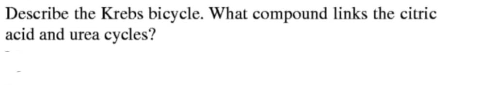 Describe the Krebs bicycle. What compound links the citric
acid and urea cycles?
