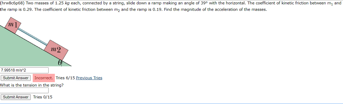 (hrw8c6p68) Two masses of 1.25 kg each, connected by a string, slide down a ramp making an angle of 39° with the horizontal. The coefficient of kinetic friction between m, and
the ramp is 0.29. The coefficient of kinetic friction between m, and the ramp is 0.19. Find the magnitude of the acceleration of the masses.
m1.
m2
7.99518 m/s^2
Submit Answer
Incorrect. Tries 6/15 Previous Tries
What is the tension in the string?
Submit Answer
Tries 0/15
