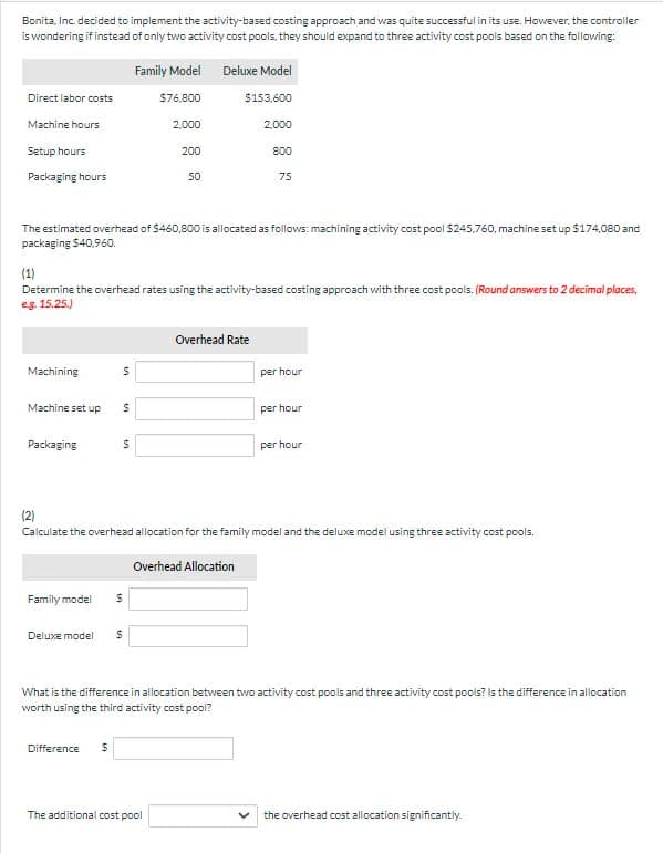 Bonita, Inc. decided to implement the activity-based costing approach and was quite successful in its use. However, the controller
is wondering if instead of only two activity cost pools, they should expand to three activity cost pools based on the following:
Direct labor costs
Machine hours
Setup hours
Packaging hours
Machining
Machine set up
Packaging
The estimated overhead of $460,800 is allocated as follows: machining activity cost pool $245,760, machine set up $174,080 and
packaging $40.960.
$
(1)
Determine the overhead rates using the activity-based costing approach with three cost pools. (Round answers to 2 decimal places,
eg. 15.25.)
$
$
Family Model
$76,800
2,000
Family model $
Difference $
Deluxe model $
200
50
Deluxe Model
$153,600
The additional cost pool
2,000
800
75
Overhead Rate
(2)
Calculate the overhead allocation for the family model and the deluxe model using three activity cost pools.
Overhead Allocation
per hour
per hour
per hour
What is the difference in allocation between two activity cost pools and three activity cost pools? Is the difference in allocation
worth using the third activity cost pool?
the overhead cost allocation significantly.