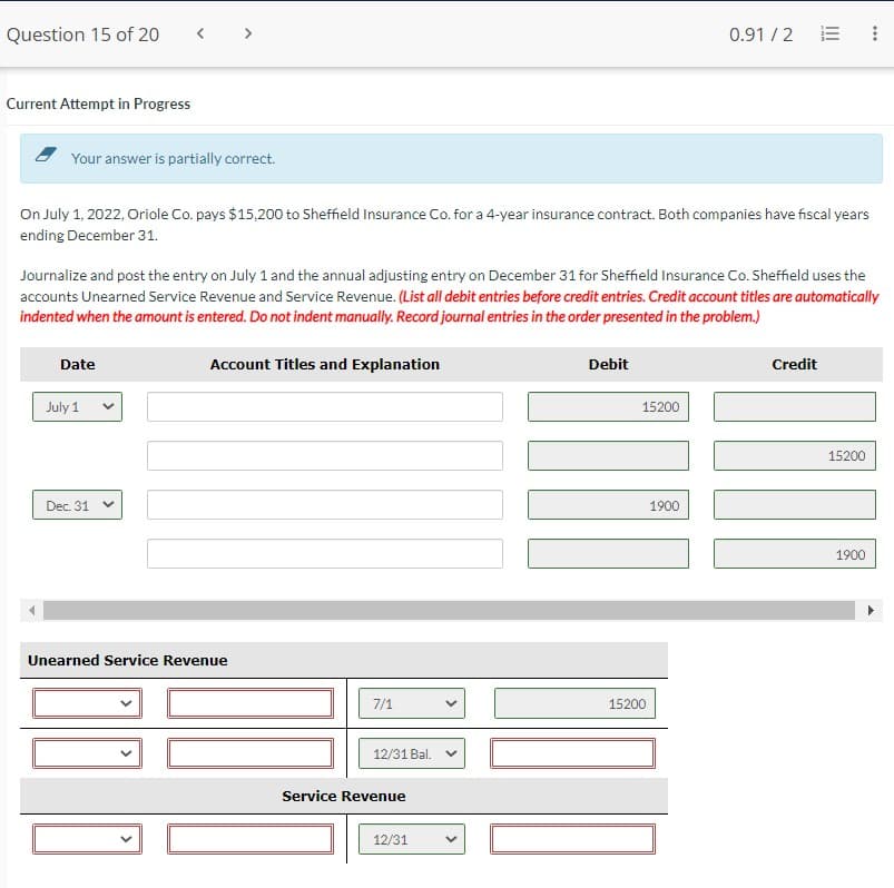 Question 15 of 20
Current Attempt in Progress
Your answer is partially correct.
Date
On July 1, 2022, Oriole Co. pays $15,200 to Sheffield Insurance Co. for a 4-year insurance contract. Both companies have fiscal years
ending December 31.
July 1
Journalize and post the entry on July 1 and the annual adjusting entry on December 31 for Sheffield Insurance Co. Sheffield uses the
accounts Unearned Service Revenue and Service Revenue. (List all debit entries before credit entries. Credit account titles are automatically
indented when the amount is entered. Do not indent manually. Record journal entries in the order presented in the problem.)
Dec. 31
<
Account Titles and Explanation
Unearned Service Revenue
7/1
12/31 Bal.
Service Revenue
12/31
Debit
15200
15200
0.91/2
1900
00
|||
Credit
⠀
15200
1900