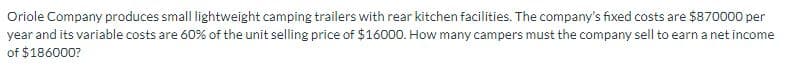 Oriole Company produces small lightweight camping trailers with rear kitchen facilities. The company's fixed costs are $870000 per
year and its variable costs are 60% of the unit selling price of $16000. How many campers must the company sell to earn a net income
of $186000?