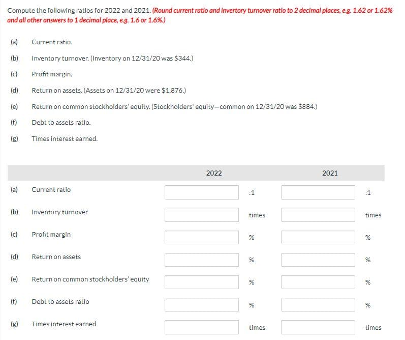 Compute the following ratios for 2022 and 2021. (Round current ratio and invertory turnover ratio to 2 decimal places, e.g. 1.62 or 1.62%
and all other answers to 1 decimal place, e.g. 1.6 or 1.6%.)
(a)
(b)
(c)
(d)
(e)
(f)
(g)
(a)
(b)
(c)
(d)
(e)
(f)
(g)
Current ratio.
Inventory turnover. (Inventory on 12/31/20 was $344.)
Profit margin.
Return on assets. (Assets on 12/31/20 were $1,876.)
Return on common stockholders' equity. (Stockholders' equity-common on 12/31/20 was $884.)
Debt to assets ratio.
Times interest earned.
Current ratio
Inventory turnover
Profit margin
Return on assets
Return on common stockholders' equity
Debt to assets ratio
Times interest earned
2022
times
%
%
de
%
times
2021
:1
times
%
%
%
%
times