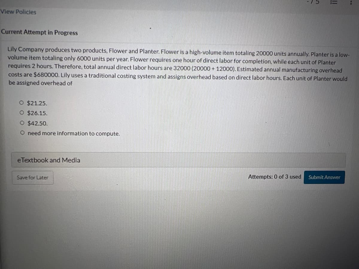 View Policies
O $21.25.
O $26.15.
O $42.50.
O need more information to compute.
Current Attempt in Progress
Lily Company produces two products, Flower and Planter. Flower is a high-volume item totaling 20000 units annually. Planter is a low-
volume item totaling only 6000 units per year. Flower requires one hour of direct labor for completion, while each unit of Planter
requires 2 hours. Therefore, total annual direct labor hours are 32000 (20000+ 12000). Estimated annual manufacturing overhead
costs are $680000. Lily uses a traditional costing system and assigns overhead based on direct labor hours. Each unit of Planter would
be assigned overhead of
eTextbook and Media
5
Save for Later
||
Attempts: 0 of 3 used Submit Answer