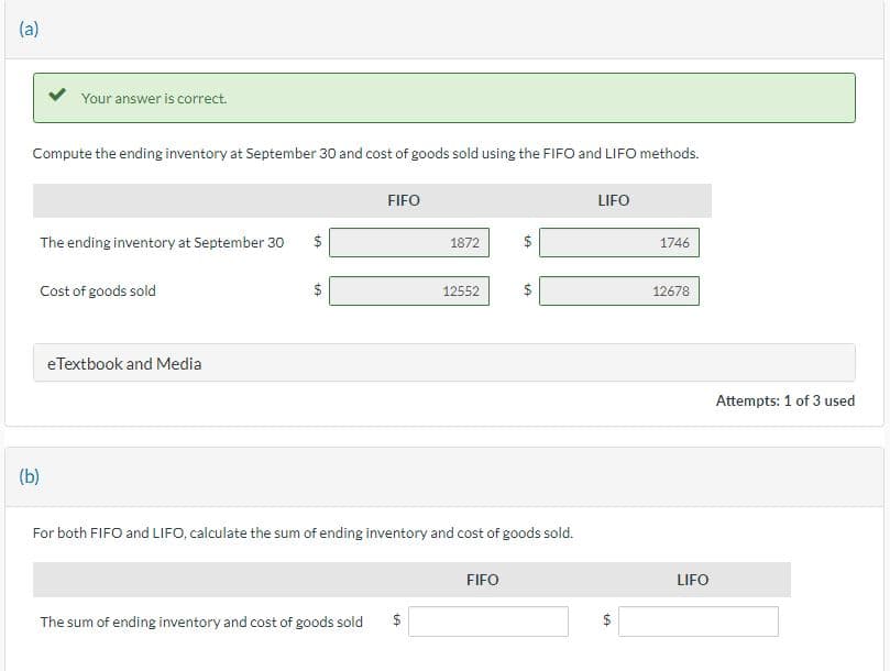 (a)
Your answer is correct.
Compute the ending inventory at September 30 and cost of goods sold using the FIFO and LIFO methods.
The ending inventory at September 30
(b)
Cost of goods sold
eTextbook and Media
+A
+A
FIFO
19
1872
The sum of ending inventory and cost of goods sold $
12552
For both FIFO and LIFO, calculate the sum of ending inventory and cost of goods sold.
VA
FIFO
LIFO
1A
1746
12678
LIFO
Attempts: 1 of 3 used