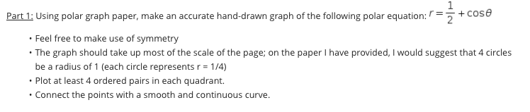 Part 1: Using polar graph paper, make an accurate hand-drawn graph of the following polar equation: /=
+ cose
• Feel free to make use of symmetry
• The graph should take up most of the scale of the page; on the paper I have provided, I would suggest that 4 circles
be a radius of 1 (each circle represents r = 1/4)
• Plot at least 4 ordered pairs in each quadrant.
• Connect the points with a smooth and continuous curve.
