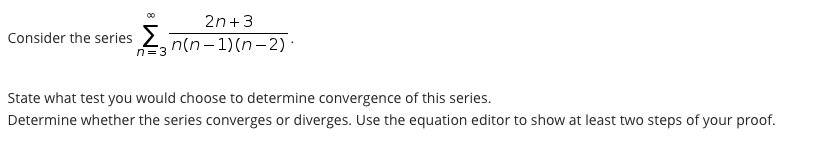 2n+3
Consider the series 2
n=3 n(n-1)(n-2) ·
State what test you would choose to determine convergence of this series.
Determine whether the series converges or diverges. Use the equation editor to show at least two steps of your proof.
