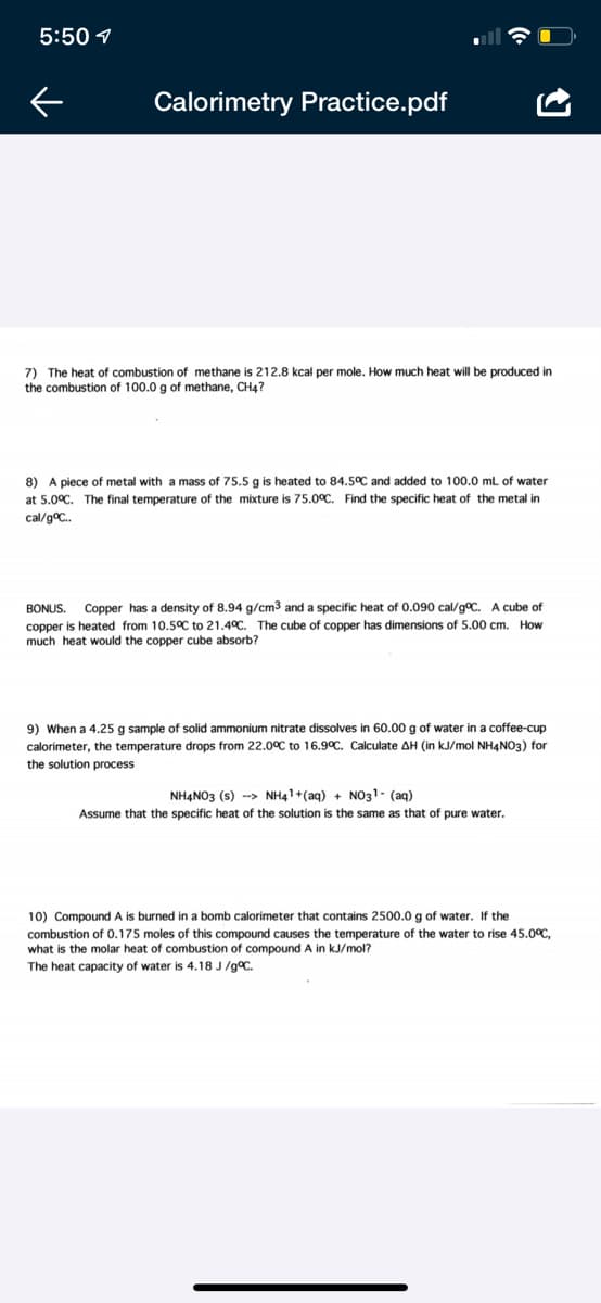 5:50 1
Calorimetry Practice.pdf
7) The heat of combustion of methane is 212.8 kcał per mole. How much heat will be produced in
the combustion of 100.0 g of methane, CH4?
8) A piece of metal with a mass of 75.5 g is heated to 84.5°C and added to 100.0 ml of water
at 5.0°C. The final temperature of the mixture is 75.0°C. Find the specific heat of the metal in
cal/gC.
Copper has a density of 8.94 g/cm3 and a specific heat of 0.090 cal/gC. A cube of
heated from 10.5°C to 21.4°C. The cube of copper has dimensions of 5.00 cm. How
BONUS.
copper
much heat would the copper cube absorb?
9) When a 4.25 g sample of solid ammonium nitrate dissolves in 60.00 g of water in a coffee-cup
calorimeter, the temperature drops from 22.0°C to 16.9°C. Calculate AH (in kJ/mol NH4NO3) for
the solution process
NH4NO3 (s) --> NH41+(aq) + NO31- (aq)
Assume that the specific heat of the solution is the same as that of pure water.
10) Compound A is burned in a bomb calorimeter that contains 2500.0 g of water. If the
combustion of 0.175 moles of this compound causes the temperature of the water to rise 45.0C,
is the molar heat of combustion of compound A in kJ/mol?
The heat capacity of water is 4.18 J/gC.
