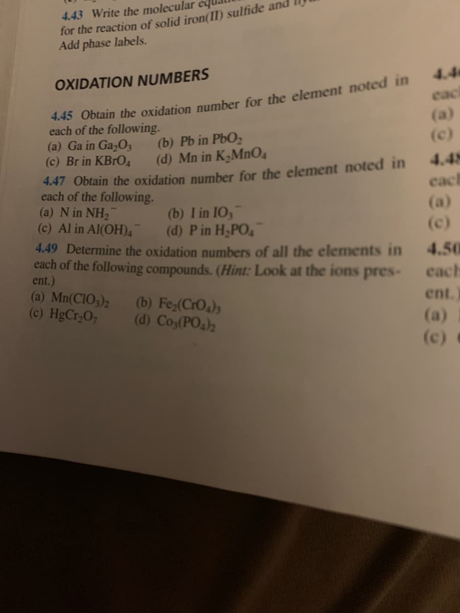 ### Oxidation Numbers

#### 4.45 Obtain the oxidation number for the element noted in each of the following:
(a) Ga in Ga₂O₃  
(b) Pb in PbO₂  
(c) Br in KBrO₄  
(d) Mn in K₂MnO₄  

#### 4.47 Obtain the oxidation number for the element noted in each of the following:
(a) N in NH₂⁻  
(b) I in IO₃⁻  
(c) Al in Al(OH)₄⁻  
(d) P in H₂PO₄⁻  

#### 4.49 Determine the oxidation numbers of all the elements in each of the following compounds. *Hint: Look at the ions present*.
(a) Mn(ClO₃)₂  
(b) Fe₂(CrO₄)₃  
(c) HgCr₂O₇  
(d) Co₃(PO₄)₂