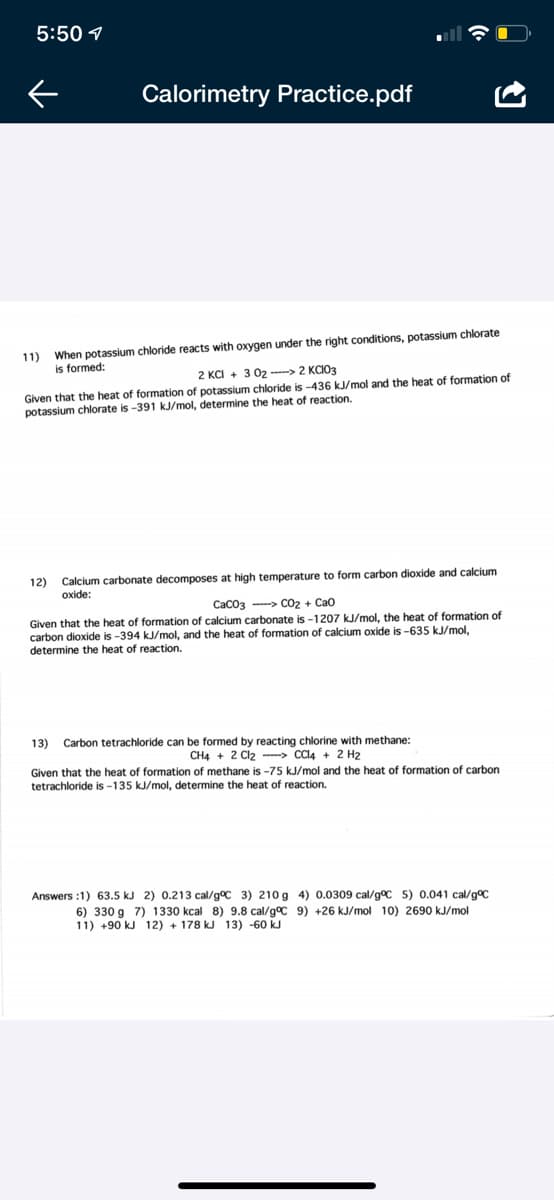 ### Calorimetry Practice

#### Problem 11

When potassium chloride reacts with oxygen under the right conditions, potassium chlorate is formed:
\[ 2 \text{KCl} + 3 \text{O}_2 \rightarrow 2 \text{KClO}_3 \]

Given that the heat of formation of potassium chloride is -436 kJ/mol and the heat of formation of potassium chlorate is -391 kJ/mol, determine the heat of reaction.

#### Problem 12

Calcium carbonate decomposes at high temperature to form carbon dioxide and calcium oxide:
\[ \text{CaCO}_3 \rightarrow \text{CO}_2 + \text{CaO} \]

Given that the heat of formation of calcium carbonate is -1207 kJ/mol, the heat of formation of carbon dioxide is -394 kJ/mol, and the heat of formation of calcium oxide is -635 kJ/mol, determine the heat of reaction.

#### Problem 13

Carbon tetrachloride can be formed by reacting chlorine with methane:
\[ \text{CH}_4 + 2 \text{Cl}_2 \rightarrow \text{CCl}_4 + 2 \text{H}_2 \]

Given that the heat of formation of methane is -75 kJ/mol and the heat of formation of carbon tetrachloride is -135 kJ/mol, determine the heat of reaction.

### Answers:
1) 63.5 kJ 
2) 0.213 cal/g°C 
3) 210 g 
4) 0.0309 cal/g°C 
5) 0.041 cal/g°C 
6) 330 g
7) 1330 kcal 
8) 9.8 cal/g°C 
9) +26 kJ/mol 
10) 2690 kJ/mol 
11) +90 kJ 
12) +178 kJ 
13) -60 kJ

Please use this guide to practice and improve your understanding of calorimetry and energy changes in chemical reactions.