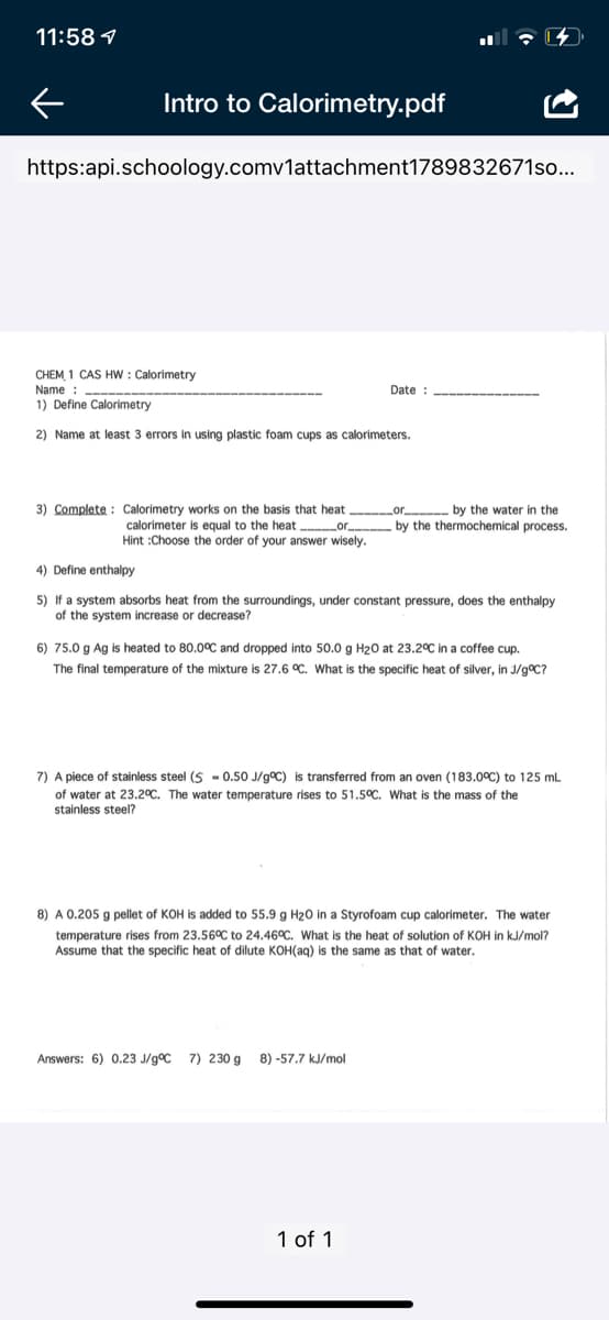 11:58 1
Intro to Calorimetry.pdf
https:api.schoology.comv1attachment1789832671so...
CHEM 1 CAS Hw : Calorimetry
Name : --
1) Define Calorimetry
Date :
2) Name at least 3 errors in using plastic foam cups as calorimeters.
3) Complete : Calorimetry
n the basi
that heat
by the water in the
by the thermochemical process.
calorimeter is equal to the heat
or,
Hint :Choose the order of your answer wisely.
4) Define enthalpy
5) If a system absorbs heat from the surroundings, under constant pressure, does the enthalpy
of the system increase or decrease?
6) 75.0 g Ag is heated to 80.0OC and dropped into 50.0 g H20 at 23.2°C in a coffee cup.
The final temperature of the mixture is 27.6 °C. What is the specific heat of silver, in J/g°C?
7) A piece of stainless steel (S - 0.50 J/g°C) is transferred from an oven (183.0°C) to 125 mL
of water at 23.2°C. The water temperature rises to 51.5°C. What is the mass of the
stainless steel?
8) A 0.205 g pellet of KOH is added to 55.9 g H20 in a Styrofoam cup calorimeter. The water
temperature rises from 23.56°C to 24.46°C. What is the heat of solution of KOH in kJ/mol?
Assume that the specific heat of dilute KOH(aq) is the same as that of water.
Answers: 6) 0.23 J/g°C 7) 230 g
8) -57.7 kJ/mol
1 of 1
