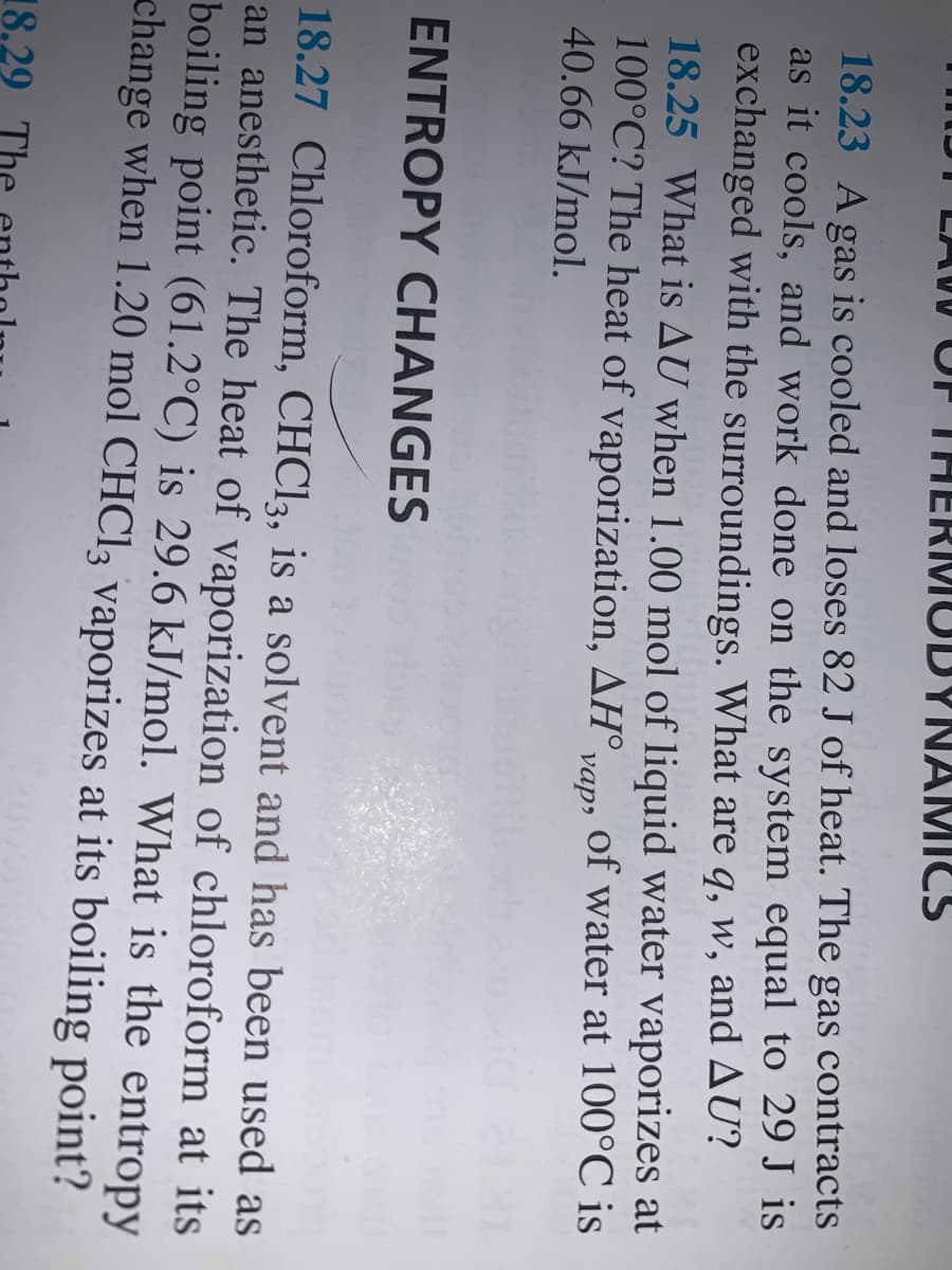 THERMUDYNAMICS
18.23 A gas is cooled and loses 82 J of heat. The
as it cools, and work done on the system equal to 29 J is
exchanged with the surroundings. What are q, w, and AU?
18.25 What is AU when 1.00 mol of liquid water vaporizes at
100°C? The heat of vaporization, AH°,
gas
contracts
of water at 100°C is
vap»
40.66 kJ/mol.
ENTROPY CHANGES
18.27 Chloroform, CHCI3, is a solvent and has been used as
an anesthetic. The heat of vaporization of chloroform at its
boiling point (61.2°C) is 29.6 kJ/mol. What is the entropy
change when 1.20 mol CHC13 vaporizes at its boiling point?
18.29
