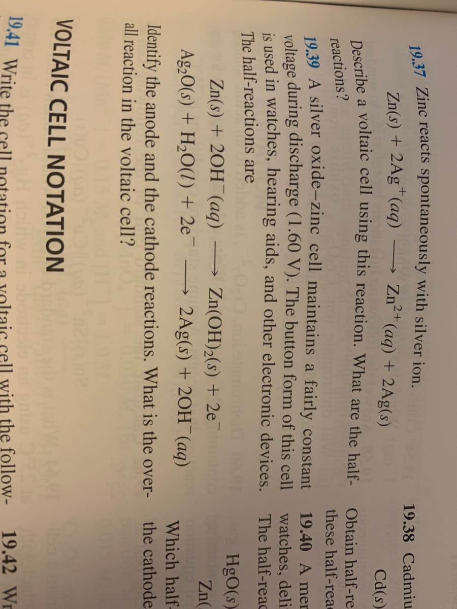 ---

### VOLTAIC CELL NOTATION

#### 19.41 
Write the cell notation for a voltaic cell with the following conditions. 

#### 19.39 
Describe a voltaic cell using this reaction. What are the half-reactions?

\[ \text{Zn(s)} + 2\text{Ag}^+ (\text{aq}) \rightarrow \text{Zn}^{2+} (\text{aq}) + 2\text{Ag} (\text{s}) \]

#### 19.40 
Obtain half-reactions and describe a silver oxide-zinc cell that maintains a fairly constant voltage during discharge (1.60 V). This cell is used in watches, hearing aids, and other electronic devices. The half-reactions are: 

\[ \text{Zn(s)} + 2\text{OH}^- (\text{aq}) \rightarrow \text{Zn(OH)}_2 (\text{s}) + 2\text{e}^- \]
\[ \text{Ag}_2\text{O(s)} + \text{H}_2\text{O(l)} + 2\text{e}^- \rightarrow 2\text{Ag(s)} + 2\text{OH}^- (\text{aq}) \] 

Identify the anode and the cathode reactions. What is the overall reaction in the voltaic cell?

---

*In the given text, equations and reactions related to voltaic cells are provided. Specifically, reactions involving zinc, silver, and their respective half-reactions are discussed. Detailed description and examination of various reactions and cell notations are outlined, highlighting the usage of these cells in critical applications like watches and hearing devices.*

