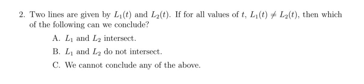 2. Two lines are given by L₁(t) and L₂(t). If for all values of t, L₁(t) ‡ L₂(t), then which
of the following can we conclude?
A. L₁ and L2 intersect.
B. L₁ and L2 do not intersect.
C. We cannot conclude any of the above.