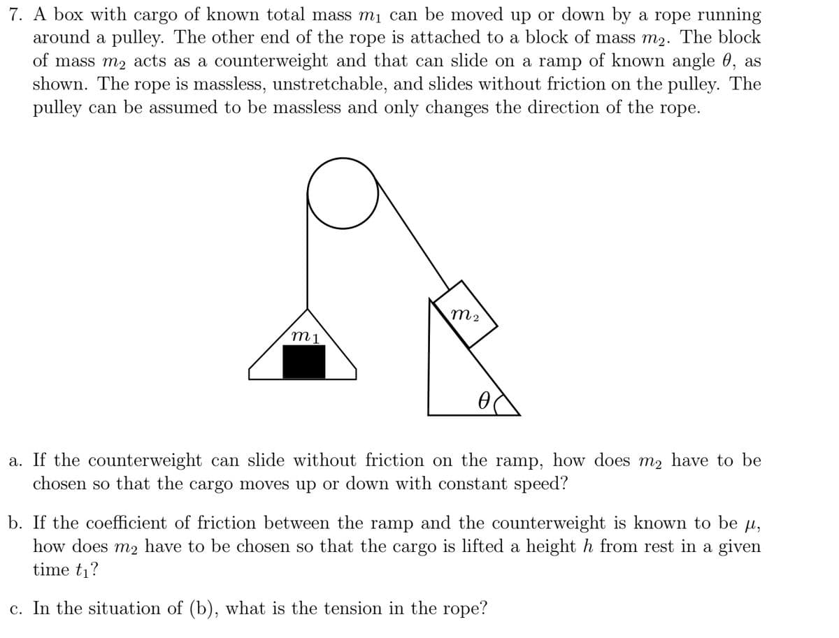 7. A box with cargo of known total mass m₁ can be moved up or down by a rope running
around a pulley. The other end of the rope is attached to a block of mass m₂. The block
of mass m₂ acts as a counterweight and that can slide on a ramp of known angle 0, as
shown. The rope is massless, unstretchable, and slides without friction on the pulley. The
pulley can be assumed to be massless and only changes the direction of the rope.
m1
M2
Ө
a. If the counterweight can slide without friction on the ramp, how does m₂ have to be
chosen so that the cargo moves up or down with constant speed?
b. If the coefficient of friction between the ramp and the counterweight is known to be µ,
how does m₂ have to be chosen so that the cargo is lifted a height h from rest in a given
time t₁?
c. In the situation of (b), what is the tension in the rope?