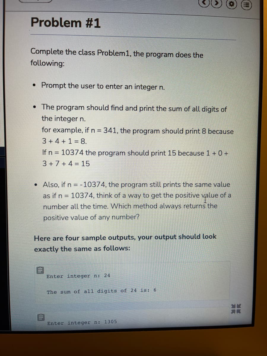 Problem #1
Complete the class Problem1, the program does the
following:
Prompt the user to enter an integer n.
• The program should find and print the sum of all digits of
the integer n.
for example, if n 341, the program should print 8 because
3+4 +1 = 8.
If n = 10374 the program should print 15 because 1 + 0 +
3 +7 + 4 = 15
• Also, if n = -10374, the program still prints the same value
as if n = 10374, think of a way to get the positive value of a
number all the time. Which method always returns the
positive value of any number?
Here are four sample outputs, your output should look
exactly the same as follows:
Enter integer n: 24
The sum of all digits of 24 is: 6
Enter integer n: 1305
