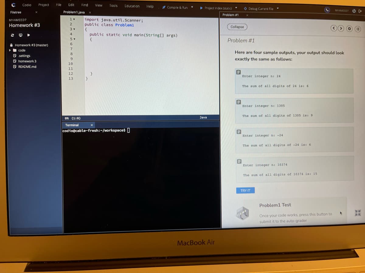 Codio
Project
File
Edit
Find
View
Tools
Education
Help
* Compile & Run
> Project Index (static)
O Debug Current File
MHAMEED7 O
Filetree
Problem1.java
Problem #1
1v
import java.util.Scanner;
public class Probleml
{
public static void main(String[] args)
{
MHAMEED7
Homework #3
2
Collapse
3
4
四
5
Problem #1
6.
A Homework #3 (master)
•I code
Here are four sample outputs, your output should look
O settings
O homework 3
O README.md
exactly the same as follows:
10
11
12
Enter integer ni 24
13
The sum of all digits of 24 is: 6
Enter integer n: 1305
The sum of all digits of 1305 is: 9
0% (1:0)
Java
Terminal
codio@cable-fresh:~/workspace 0
Enter integer n: -24
The sum of all digits of -24 is: 6
Enter integer n: 10374
The sum of all digits of 10374 is: 15
TRY IT
Problem1 Test
Once your code works, press this button to
submit it to the auto-grader
MacBook Air
