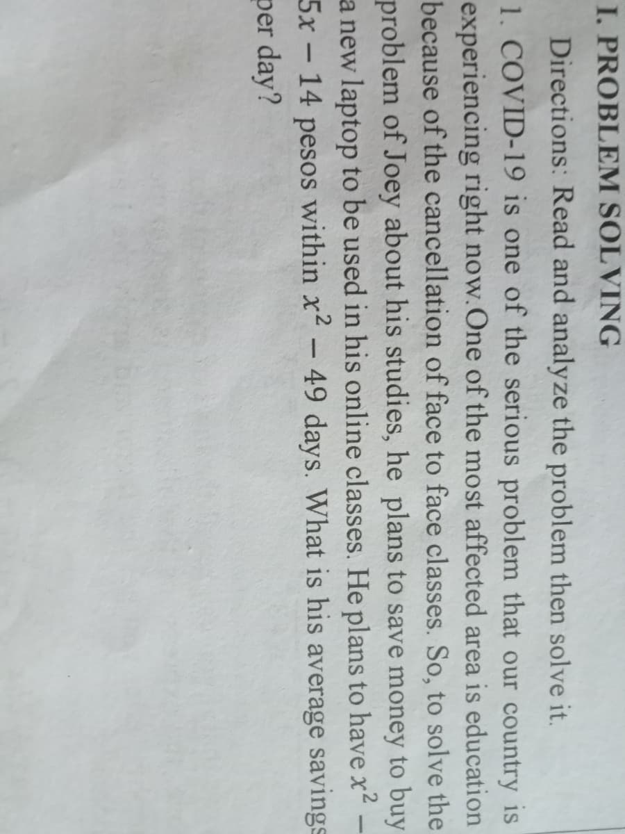 I. PROBLEM SOLVING
Directions: Read and analyze the problem then solve it.
1. COVID-19 is one of the serious problem that our country is
experiencing right now.One of the most affected area is education
because of the cancellation of face to face classes. So, to solve the
problem of Joey about his studies, he plans to save money to buy
a new laptop to be used in his online classes. He plans to have x2 –
5x- 14 pesos within x- 49 days. What is his average savings
per day?
