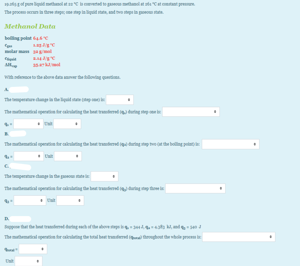 19.265 g of pure liquid methanol at 22 °C is converted to gaseous methanol at 261 °C at constant pressure.
The process occurs in three steps; one step in liquid state, and two steps in gaseous state.
Methanol Data
boiling point 64.6 °C
Cgas
1.25 J/g °C
molar mass 32 g/mol
Ciquid
2.14 J/g °C
AHvap
35.27 kJ/mol
With reference to the above data answer the following questions.
A.
The temperature change in the liquid state (step one) is:
The mathematical operation for calculating the heat transferred (q.) during step one is:
41 =
• Unit
В.
The mathematical operation for calculating the heat transferred (q=) during step two (at the boiling point) is:
42 =
• Unit
C.
The temperature change in the gaseous state is:
The mathematical operation for calculating the heat transferred (q3) during step three is:
43 =
Unit
D.
Suppose that the heat transferred during each of the above steps is q̟ = 344 J, q2 = 4-383 kJ, and q = 540 J
The mathematical operation for calculating the total heat transferred (qtotal) throughout the whole process is:
9total =
Unit
