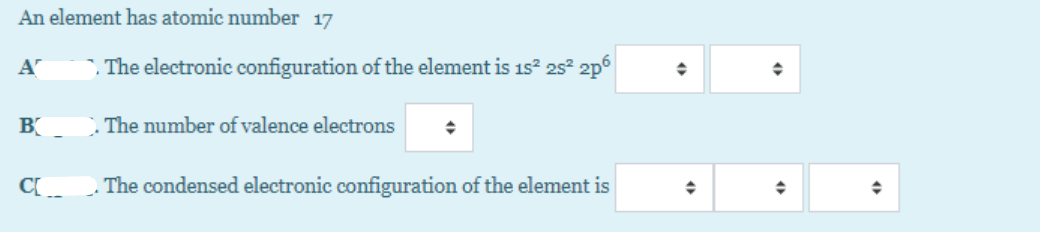 ### Understanding the Electronic Configuration of an Element with Atomic Number 17

#### Concept Overview
An element with an atomic number of 17 is considered. This means the element has 17 protons and electrons.

#### Questions and Input Fields

1. **Electronic Configuration:**
   - **Question A:** What is the electronic configuration of the element with atomic number 17?
     - *Input Field:* The configuration is stated as \(1s^2 2s^2 2p^6\) with additional configurations to be filled in using provided dropdown selectors.

2. **Valence Electrons:**
   - **Question B:** Determine the number of valence electrons.
     - *Input Field:* Select the number of valence electrons from the provided dropdown selector.

3. **Condensed Electronic Configuration:**
   - **Question C:** What is the condensed electronic configuration of the element with atomic number 17?
     - *Input Field:* Fill in the condensed configuration using the dropdown selectors.

##### Dropdown Explanation
- The dropdown selectors allow users to fill in specific values for the remaining parts of the electronic configuration and the number of valence electrons.

By understanding the electronic structure, students learn how electrons are arranged in different energy levels and gain a foundational concept crucial for understanding chemical reactions and periodic properties.