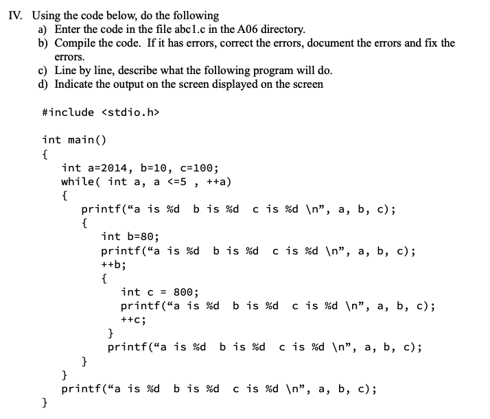 IV. Using the code below, do the following
a) Enter the code in the file abc1.c in the A06 directory.
b) Compile the code. If it has errors, correct the errors, document the errors and fix the
errors.
c) Line by line, describe what the following program will do.
d) Indicate the output on the screen displayed on the screen
#include <stdio.h>
int main()
{
}
int a 2014, b=10, c=100;
while(int a, a <=5, ++a)
printf("a is %d b is %d c is %d\n", a, b, c);
{
int b=80;
printf("a is %d b is %d c is %d\n", a, b, c);
++b;
{
{
int c= 800;
printf("a is %d b is %d c is %d\n", a, b, c);
++C;
}
printf("a is %d b is %d c is %d\n", a, b, c);
}
printf("a is %d b is %d c is %d\n", a, b, c);
}