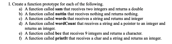 I. Create a function prototype for each of the following.
a) A function called sam that receives two integers and returns a double
b) A function called nuttin that receives nothing and returns nothing.
c) A function called words that receives a string and returns and integer
d) A function called wordCount that receives a string and a pointer to an integer and
returns an integer.
e) A function called bcc that receives 9 integers and returns a character.
f) A function called printIt that receives a char and a string and returns an integer.