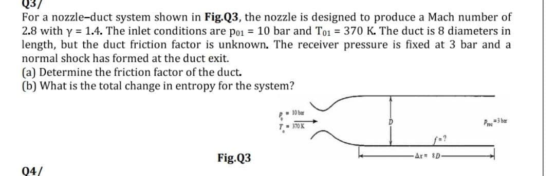 Q3/
For a nozzle-duct system shown in Fig.Q3, the nozzle is designed to produce a Mach number of
2.8 with y = 1.4. The inlet conditions are po1 = 10 bar and To1 = 370 K. The duct is 8 diameters in
length, but the duct friction factor is unknown. The receiver pressure is fixed at 3 bar and a
normal shock has formed at the duct exit.
(a) Determine the friction factor of the duct.
(b) What is the total change in entropy for the system?
= 10 bar
T- 370 K
Pre=3 bar
f-?
Fig.Q3
Ax $D
Q4/
