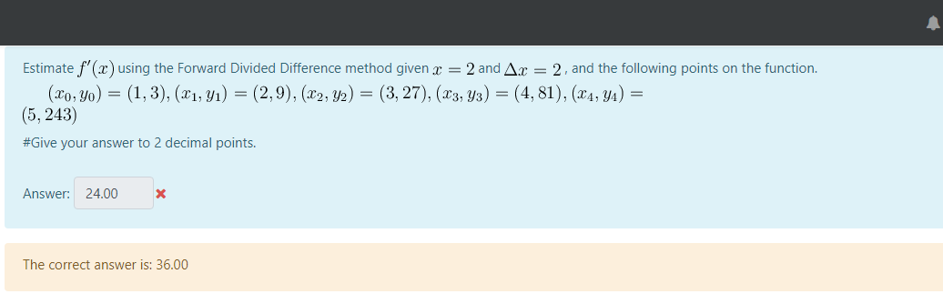 Estimate f'(x) using the Forward Divided Difference method given x = 2 and Ax = 2, and the following points on the function.
(xo, Yo) = (1, 3), (X1, Y1) = (2,9), (x2, Y2) = (3, 27), (x3, Y3) = (4, 81), (x4, Y4) =
(5, 243)
#Give your answer to 2 decimal points.
Answer: 24.00
The correct answer is: 36.00
