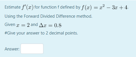 Estimate f'(x) for function f defined by f (x) = x? – 3x + 4.
Using the Forward Divided Difference method.
Given g = 2 and Ax = 0.8
#Give your answer to 2 decimal points.
Answer:
