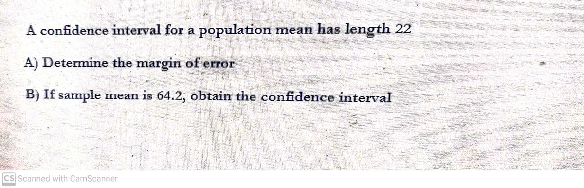 A confidence interval for a population mean has length 22
A) Determine the margin of error
B) If sample mean is 64.2; obtain the confidence interval
CS Scanned with CamScanner