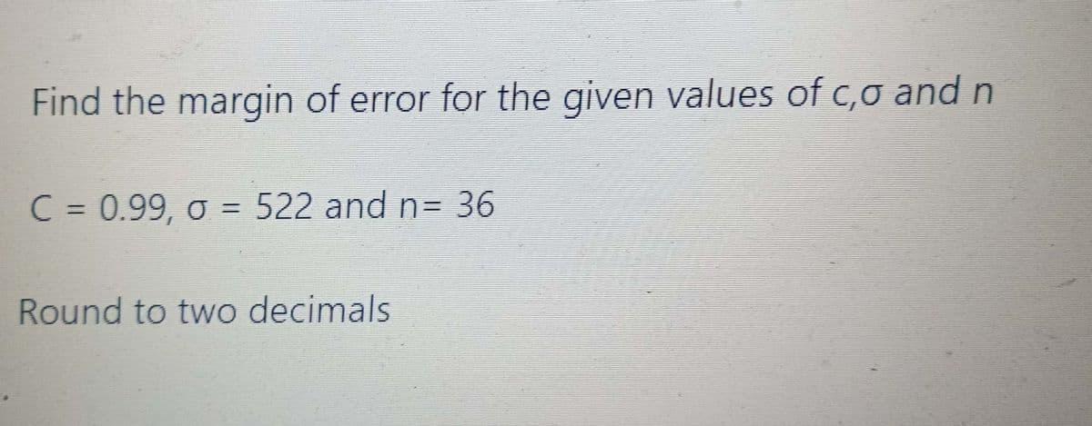 Find the margin of error for the given values of c,o and n
C = 0.99, o = 522 and n= 36
Round to two decimals