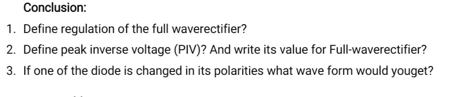 Conclusion:
1. Define regulation of the full waverectifier?
2. Define peak inverse voltage (PIV)? And write its value for Full-waverectifier?
3. If one of the diode is changed in its polarities what wave form would youget?
